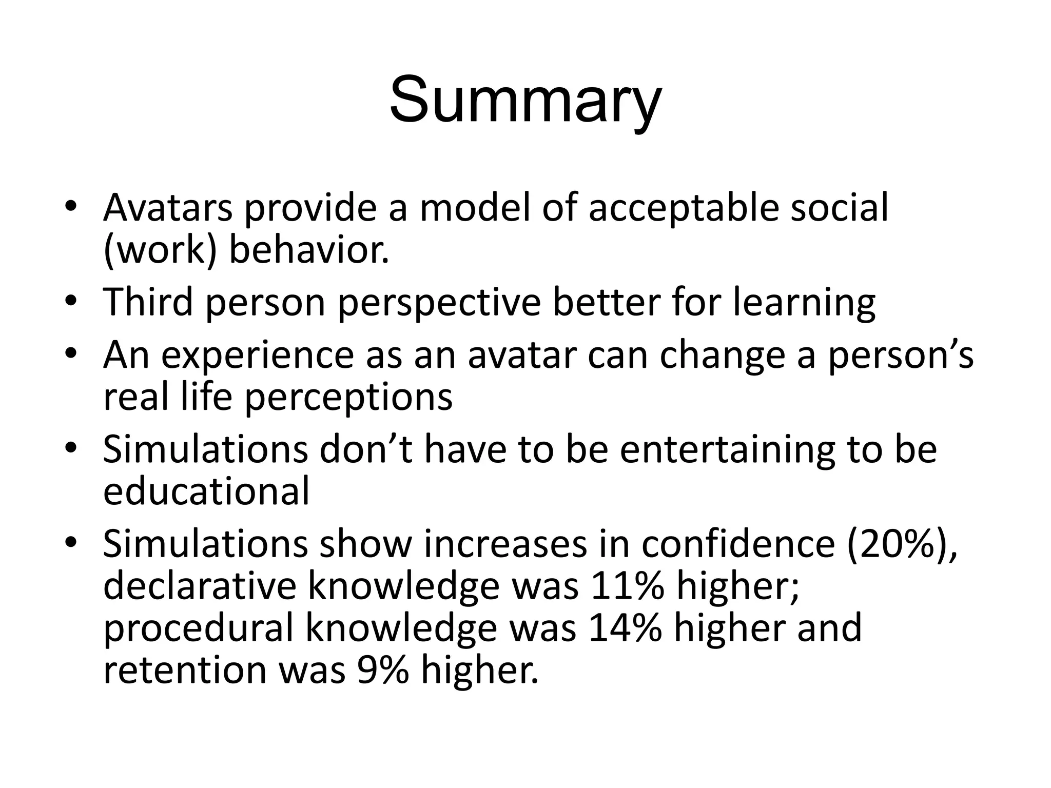 SummaryAvatars provide a model of acceptable social (work) behavior. Third person perspective better for learningAn experience as an avatar can change a person’s real life perceptionsSimulations don’t have to be entertaining to be educationalSimulations show increases in confidence (20%), declarative knowledge was 11% higher; procedural knowledge was 14% higher and retention was 9% higher. 