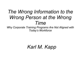 The Wrong Information to the Wrong Person at the Wrong Time Why Corporate Training Programs Are Not Aligned with Today’s Workforce Karl M. Kapp 