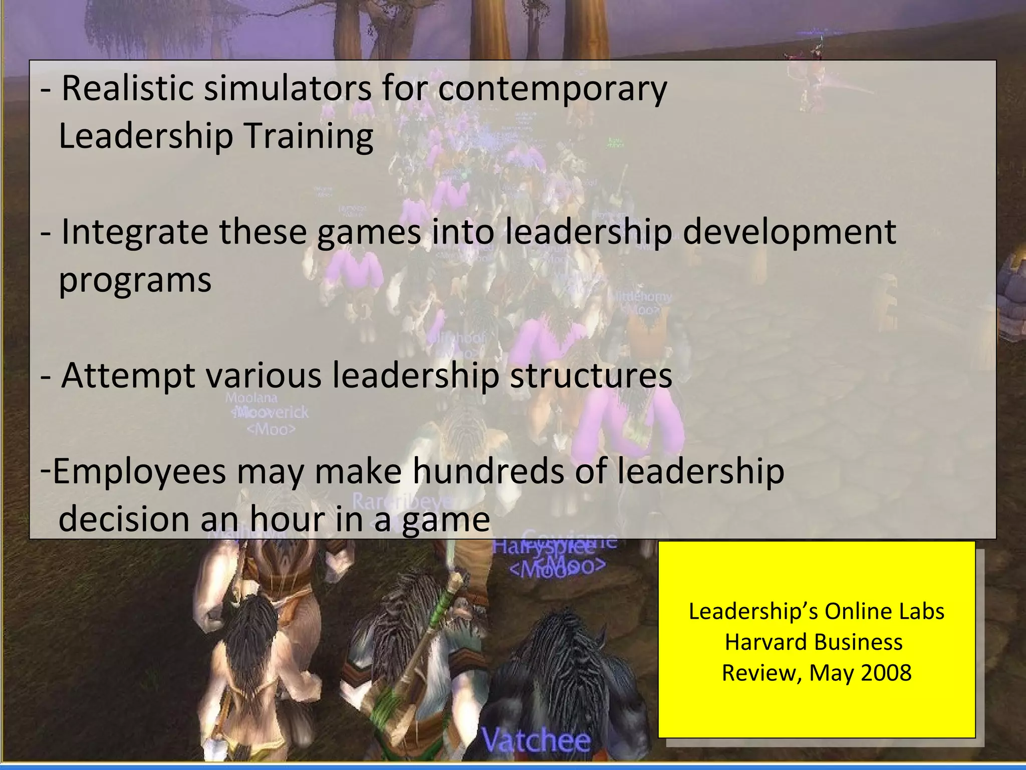 - Realistic simulators for contemporary
  Leadership Training

- Integrate these games into leadership development
  programs

- Attempt various leadership structures

-Employees may make hundreds of leadership
 decision an hour in a game

                                          Leadership’s Online Labs
                                           Leadership’s Online Labs
                                             Harvard Business
                                              Harvard Business
                                             Review, May 2008
                                              Review, May 2008
 