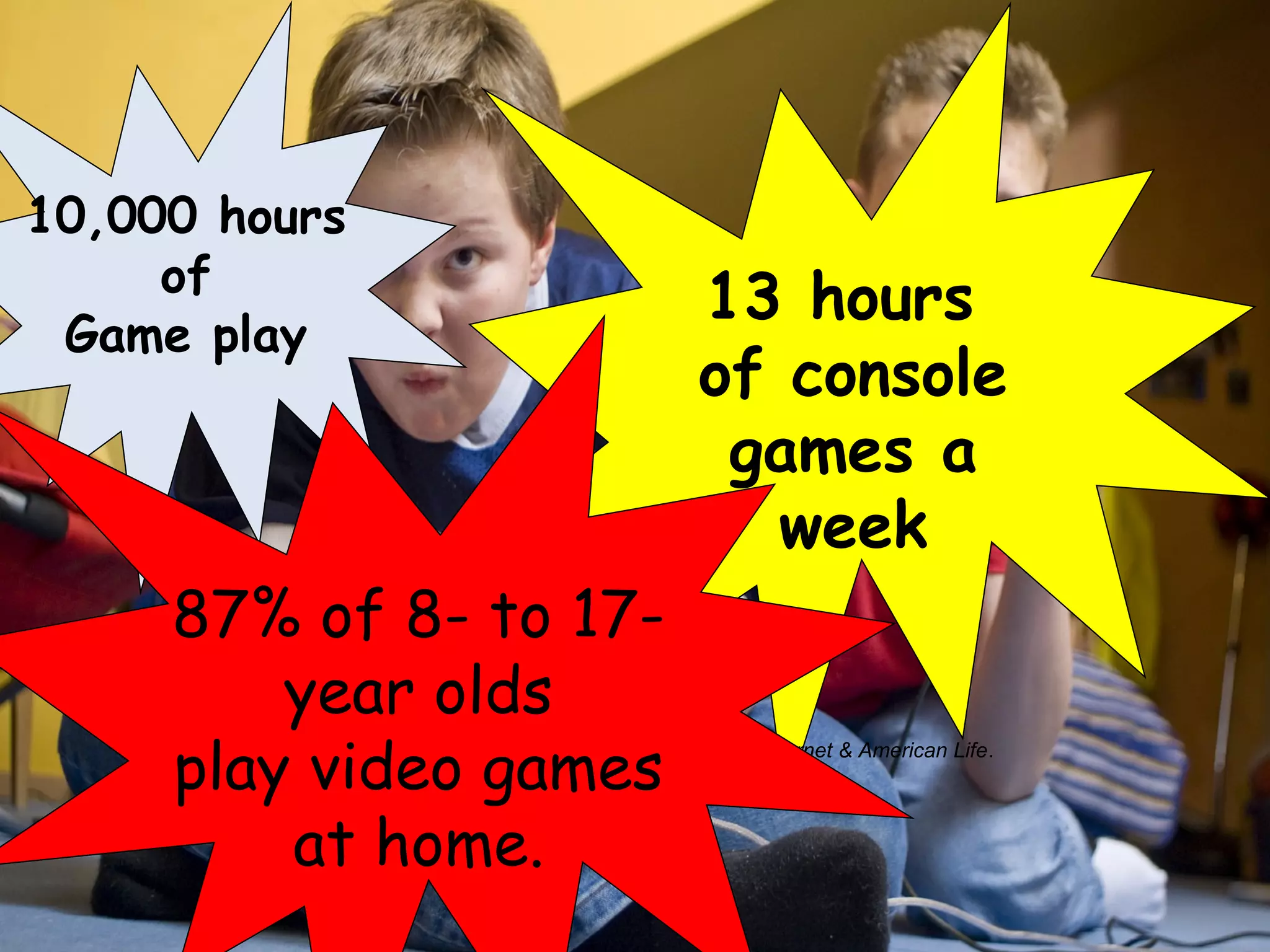 10,000 hours
     of
                                                     13 hours
 Game play
                                                     of console
                                                      games a
                                                        week
     87% of 8- to 17-
         year olds
     play video games
         Digital divisions. Report by the Pew /Internet: Pew Internet & American Life.
         US Department of Commerce


         at home.
 