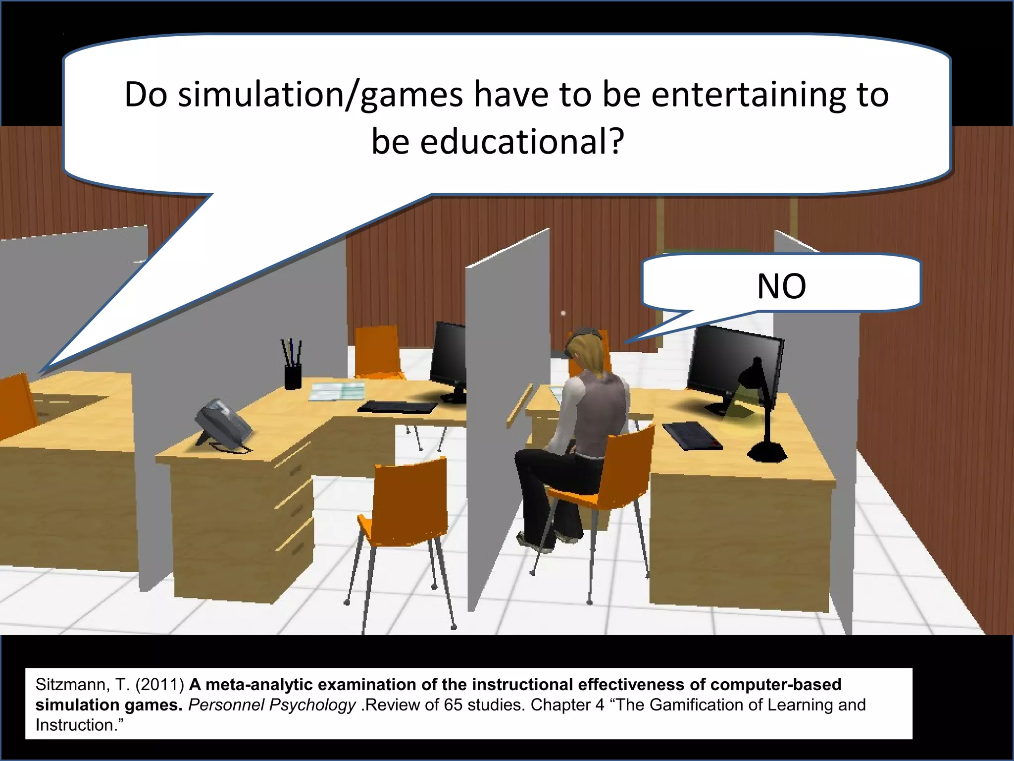 Do simulation/games have to be entertaining to
                          be educational?


                                                                                           NO




Sitzmann, T. (2011) A meta-analytic examination of the instructional effectiveness of computer-based
simulation games. Personnel Psychology .Review of 65 studies. Chapter 4 “The Gamification of Learning and
Instruction.”
 