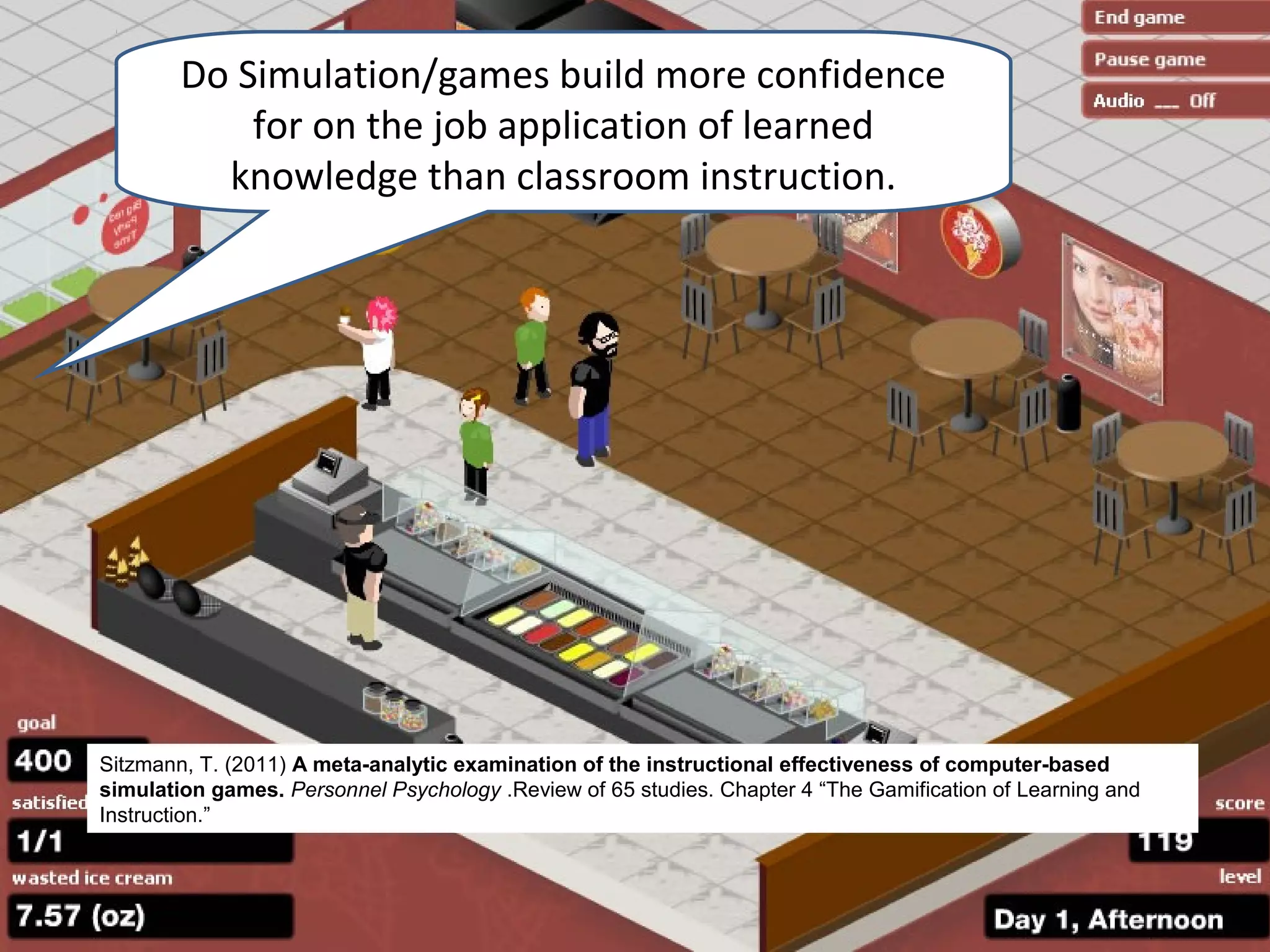 Do Simulation/games build more confidence
            for on the job application of learned
          knowledge than classroom instruction.




Sitzmann, T. (2011) A meta-analytic examination of the instructional effectiveness of computer-based
simulation games. Personnel Psychology .Review of 65 studies. Chapter 4 “The Gamification of Learning and
Instruction.”
 