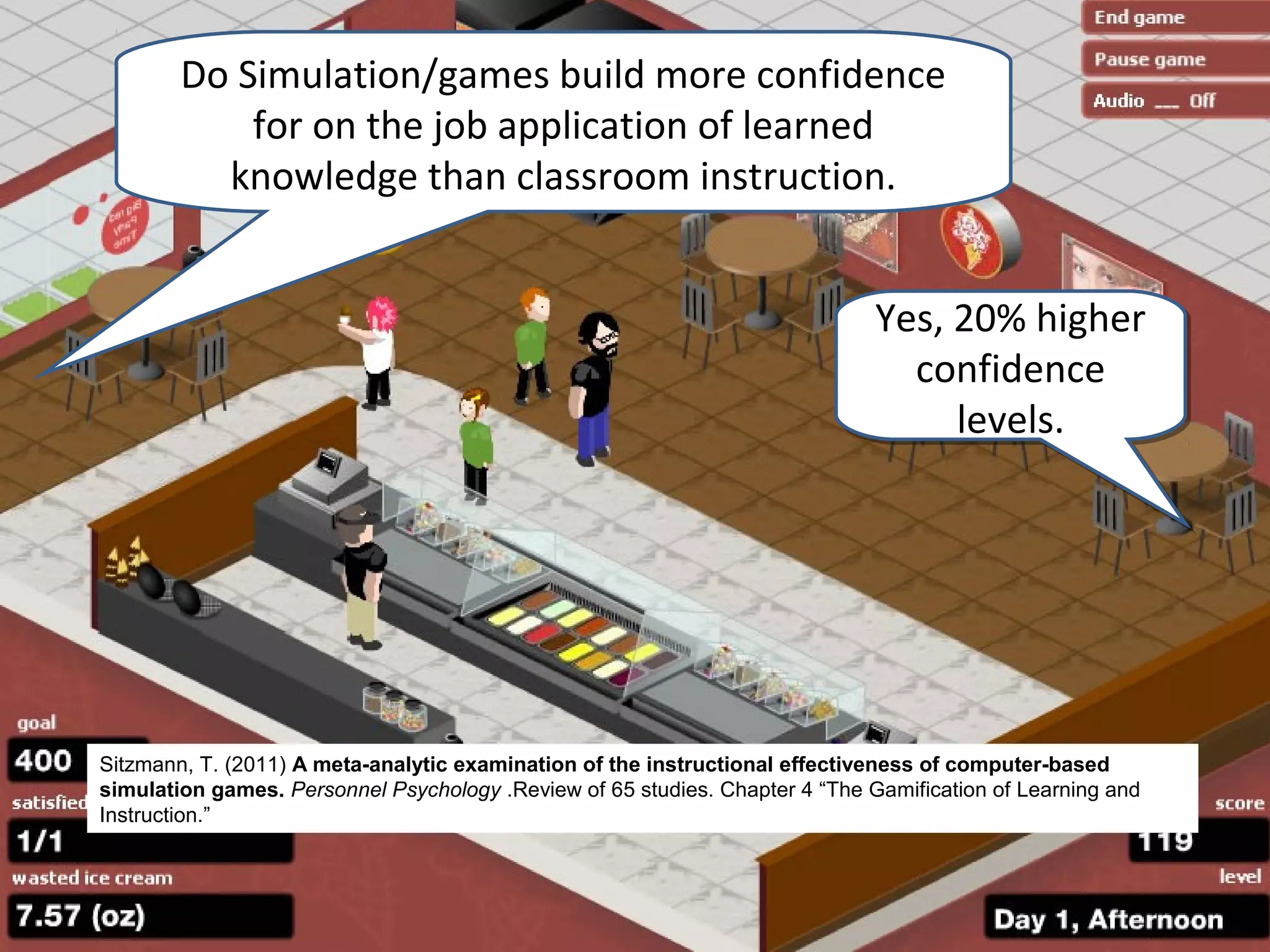 Do Simulation/games build more confidence
            for on the job application of learned
          knowledge than classroom instruction.


                                                                              Yes, 20% higher
                                                                                confidence
                                                                                   levels.




Sitzmann, T. (2011) A meta-analytic examination of the instructional effectiveness of computer-based
simulation games. Personnel Psychology .Review of 65 studies. Chapter 4 “The Gamification of Learning and
Instruction.”
 