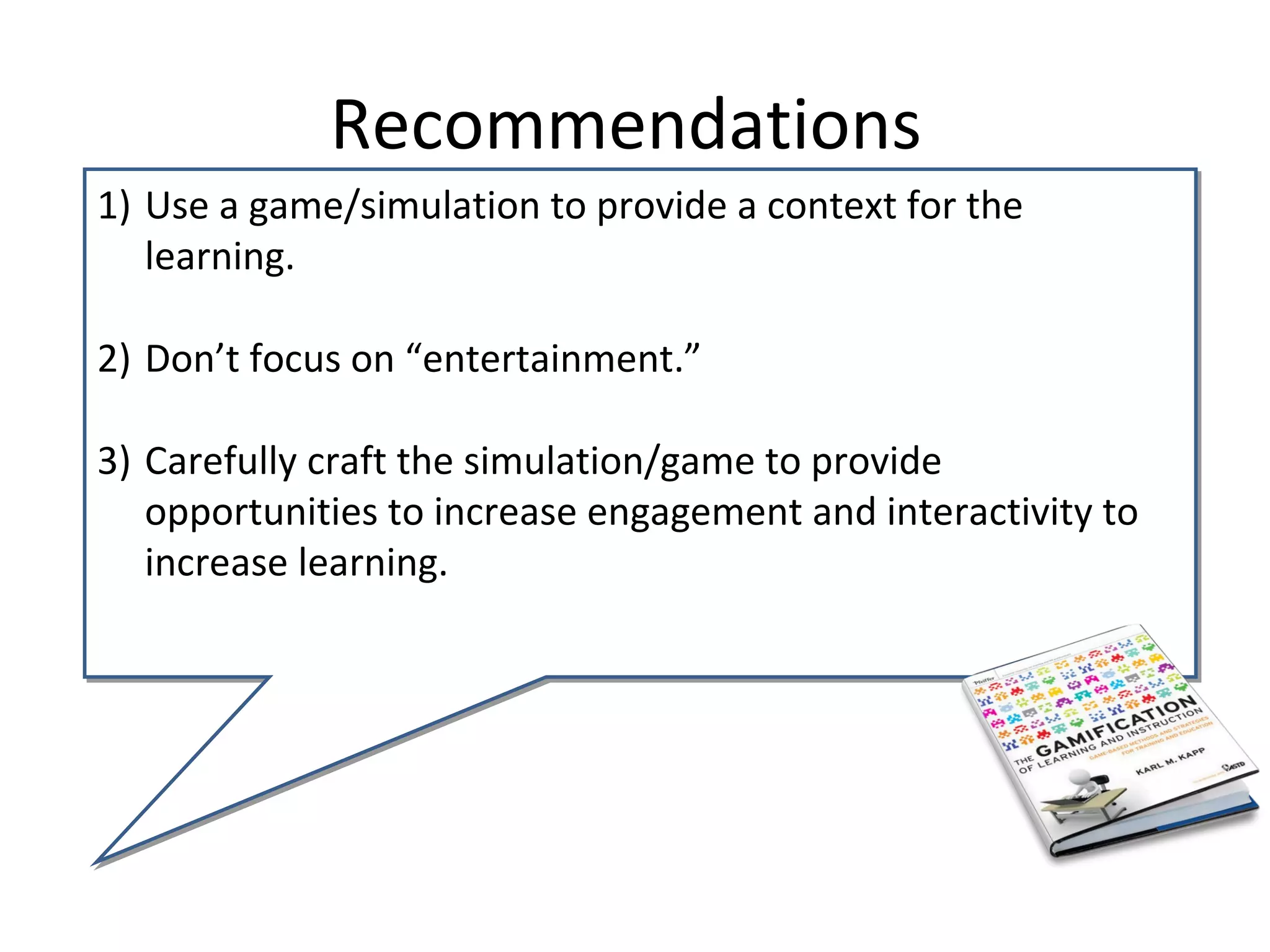 Recommendations
1) Use a game/simulation to provide a context for the
   learning.

2) Don’t focus on “entertainment.”

3) Carefully craft the simulation/game to provide
   opportunities to increase engagement and interactivity to
   increase learning.
 