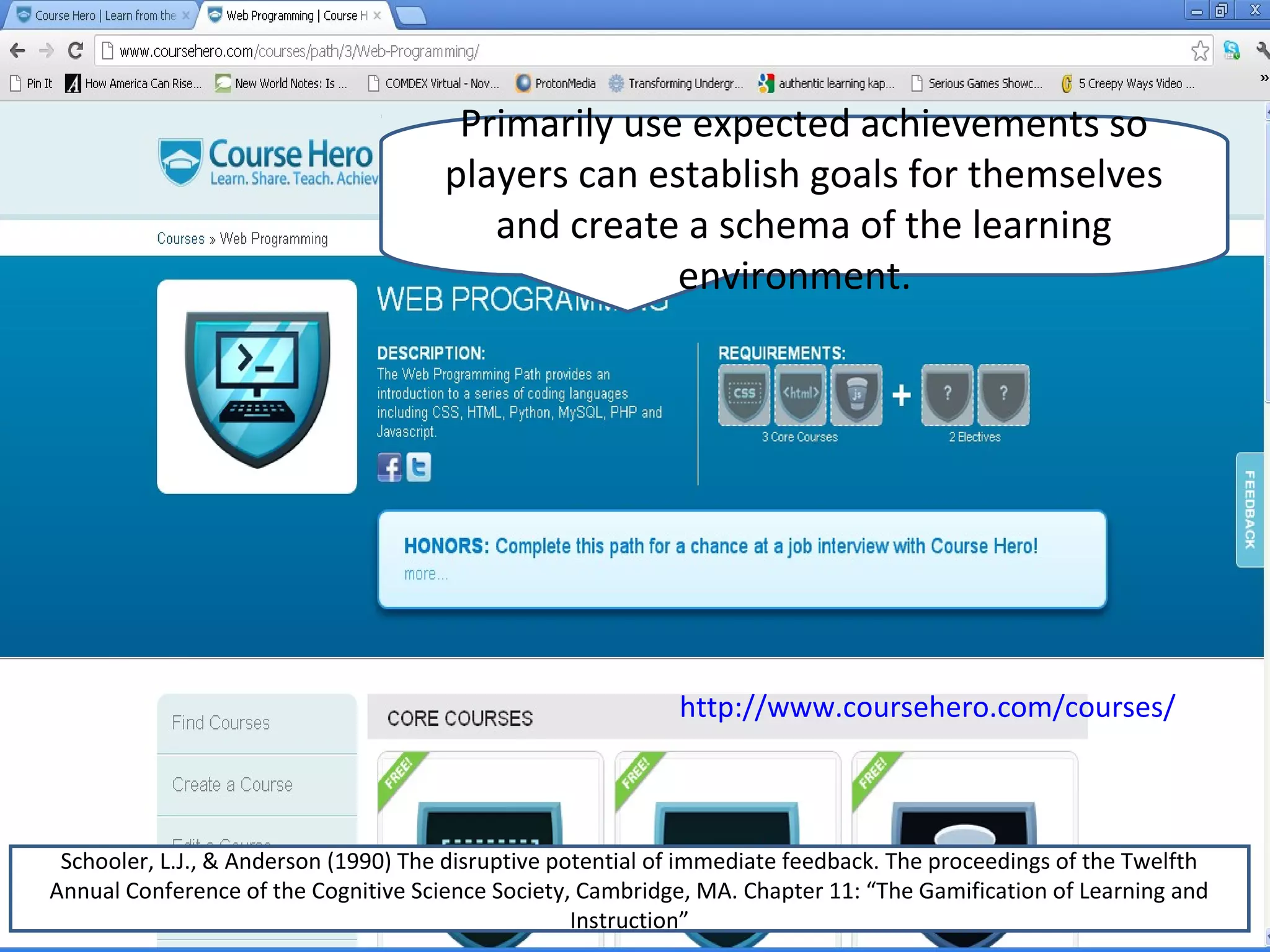 Primarily use expected achievements so
                                      players can establish goals for themselves
                                         and create a schema of the learning
                                                    environment.




                                                             http://www.coursehero.com/courses/



 Schooler, L.J., & Anderson (1990) The disruptive potential of immediate feedback. The proceedings of the Twelfth
Annual Conference of the Cognitive Science Society, Cambridge, MA. Chapter 11: “The Gamification of Learning and
                                                    Instruction”
 