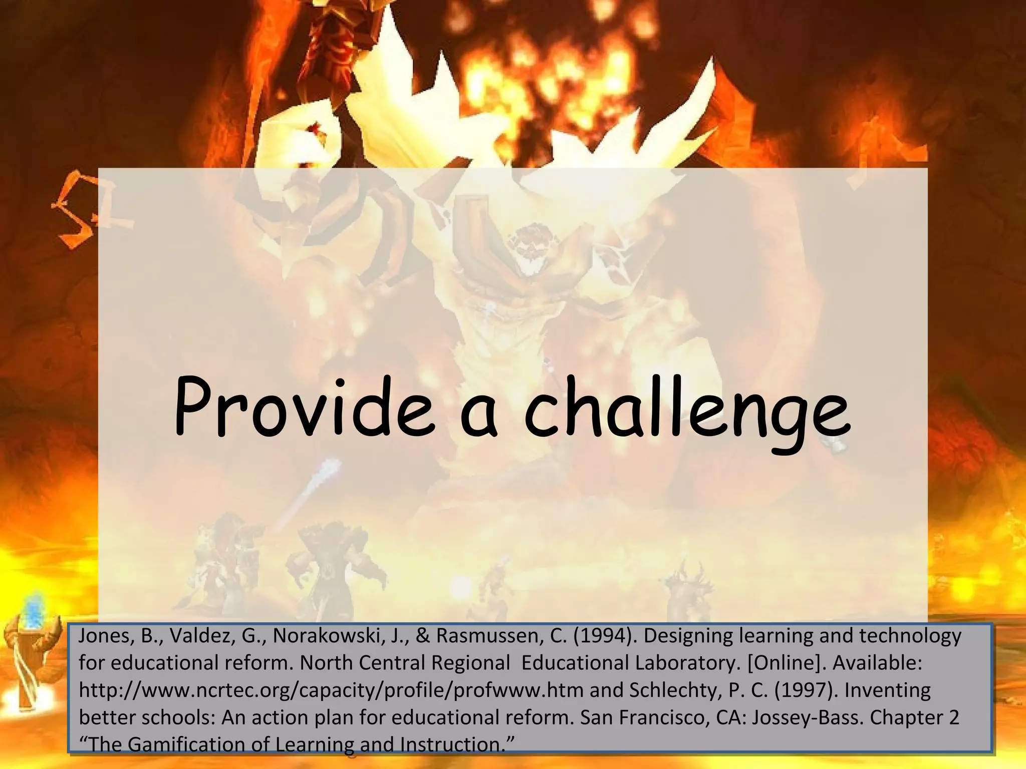 Provide a challenge

Jones, B., Valdez, G., Norakowski, J., & Rasmussen, C. (1994). Designing learning and technology
Jones, B., Valdez, G., Norakowski, J., & Rasmussen, C. (1994). Designing learning and technology
for educational reform. North Central Regional Educational Laboratory. [Online]. Available:
for educational reform. North Central Regional Educational Laboratory. [Online]. Available:
http://www.ncrtec.org/capacity/profile/profwww.htm and Schlechty, P. C. (1997). Inventing
http://www.ncrtec.org/capacity/profile/profwww.htm and Schlechty, P. C. (1997). Inventing
better schools: An action plan for educational reform. San Francisco, CA: Jossey-Bass. Chapter 2
better schools: An action plan for educational reform. San Francisco, CA: Jossey-Bass. Chapter 2
“The Gamification of Learning and Instruction.”
“The Gamification of Learning and Instruction.”
 