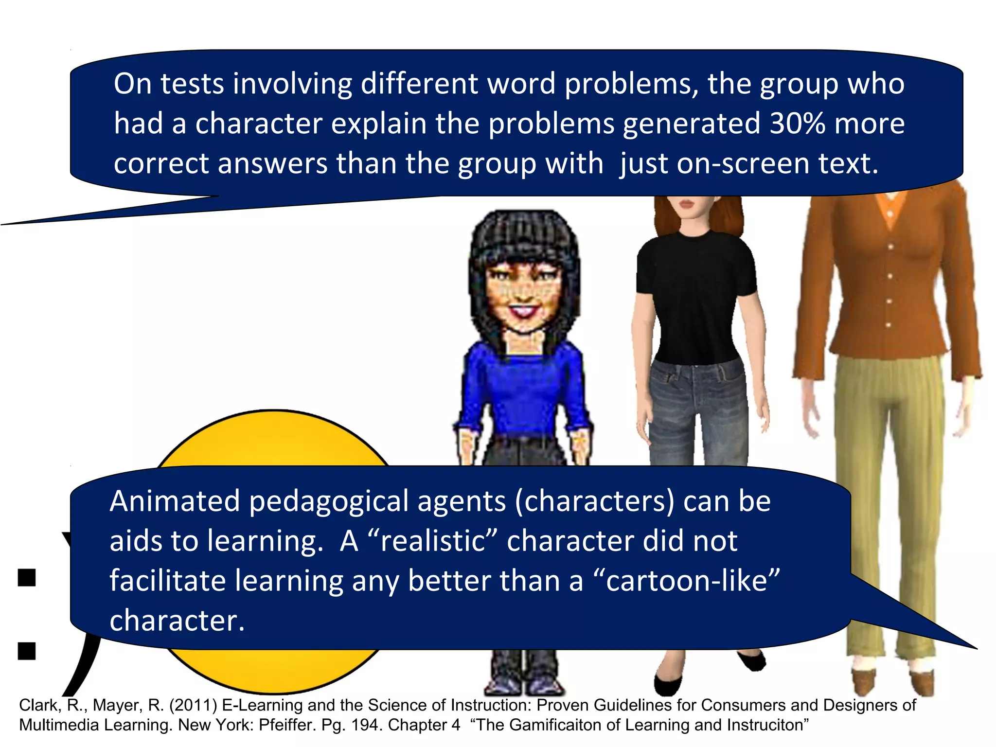 On tests involving different word problems, the group who
            had a character explain the problems generated 30% more
            correct answers than the group with just on-screen text.




           Animated pedagogical agents (characters) can be
           aids to learning. A “realistic” character did not
           facilitate learning any better than a “cartoon-like”
           character.

Clark, R., Mayer, R. (2011) E-Learning and the Science of Instruction: Proven Guidelines for Consumers and Designers of
Multimedia Learning. New York: Pfeiffer. Pg. 194. Chapter 4 “The Gamificaiton of Learning and Instruciton”
 
