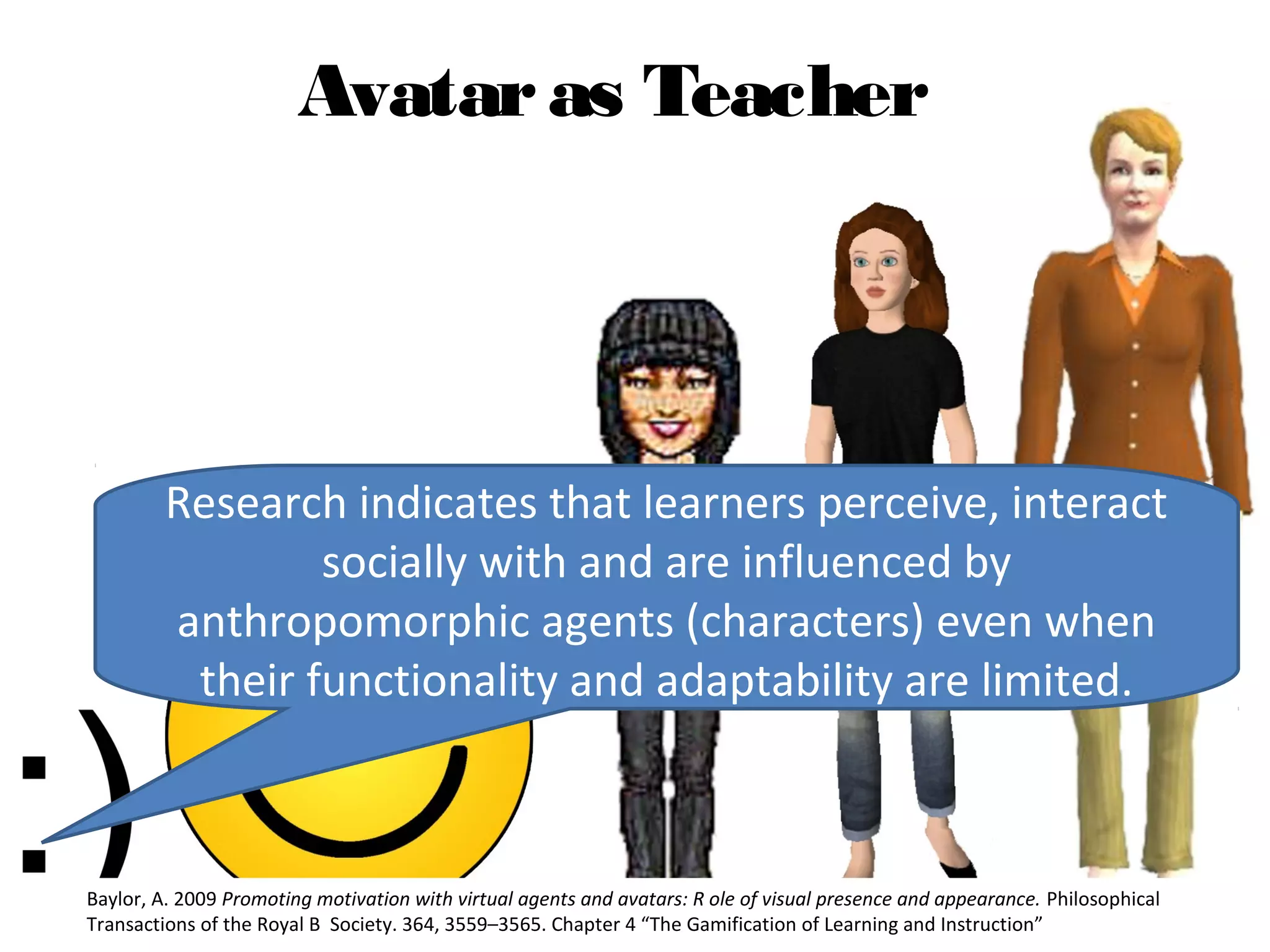 Avatar as Teacher




         Research indicates that learners perceive, interact
                 socially with and are influenced by
         anthropomorphic agents (characters) even when
          their functionality and adaptability are limited.



Baylor, A. 2009 Promoting motivation with virtual agents and avatars: R ole of visual presence and appearance. Philosophical
Transactions of the Royal B Society. 364, 3559–3565. Chapter 4 “The Gamification of Learning and Instruction”
 
