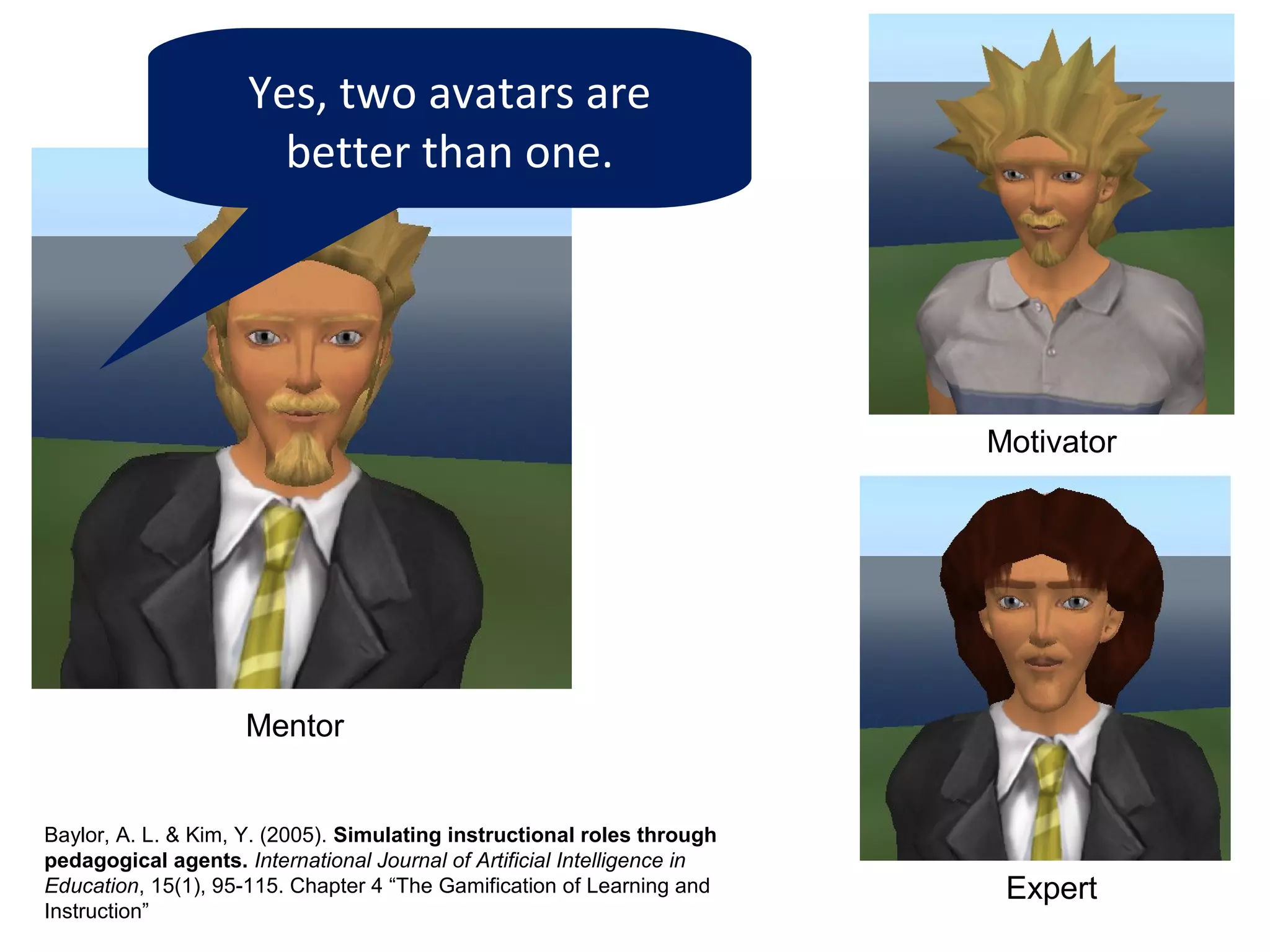 Yes, two avatars are
                       better than one.




                                                                          Motivator




                     Mentor


Baylor, A. L. & Kim, Y. (2005). Simulating instructional roles through
pedagogical agents. International Journal of Artificial Intelligence in
Education, 15(1), 95-115. Chapter 4 “The Gamification of Learning and      Expert
Instruction”
 