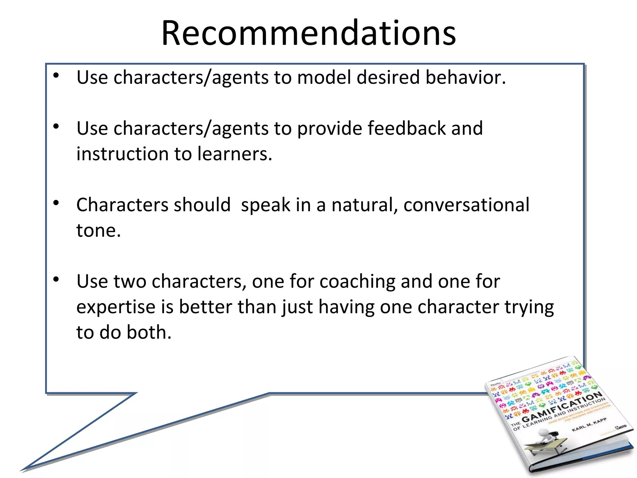 Recommendations
• Use characters/agents to model desired behavior.

• Use characters/agents to provide feedback and
  instruction to learners.

• Characters should speak in a natural, conversational
  tone.

• Use two characters, one for coaching and one for
  expertise is better than just having one character trying
  to do both.
 