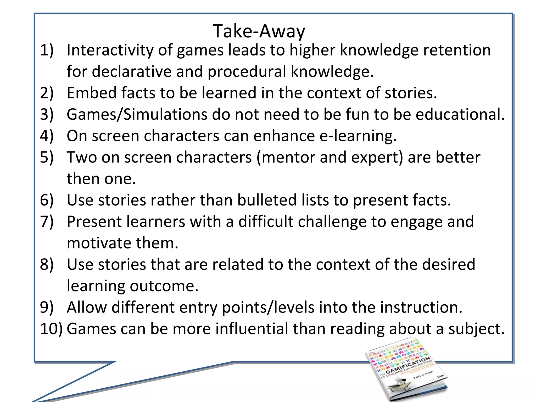 Take-Away
1) Interactivity of games leads to higher knowledge retention
    for declarative and procedural knowledge.
2) Embed facts to be learned in the context of stories.
3) Games/Simulations do not need to be fun to be educational.
4) On screen characters can enhance e-learning.
5) Two on screen characters (mentor and expert) are better
    then one.
6) Use stories rather than bulleted lists to present facts.
7) Present learners with a difficult challenge to engage and
    motivate them.
8) Use stories that are related to the context of the desired
    learning outcome.
9) Allow different entry points/levels into the instruction.
10) Games can be more influential than reading about a subject.
 