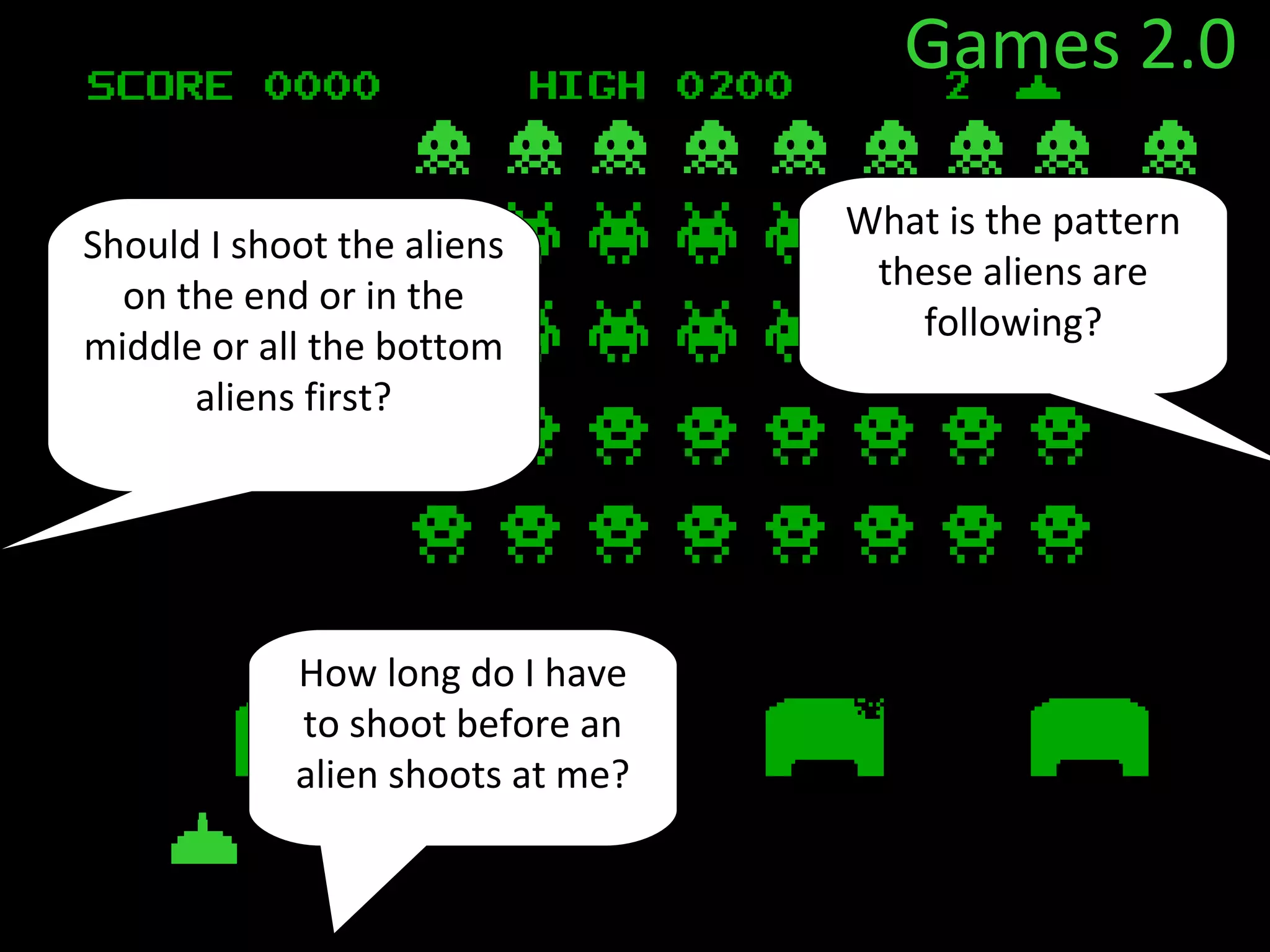 Games 2.0

                                  What is the pattern
Should I shoot the aliens
                                   these aliens are
  on the end or in the
                                     following?
middle or all the bottom
      aliens first?




            How long do I have
            to shoot before an
            alien shoots at me?
 
