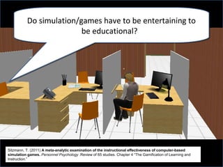 Do simulation/games have to be entertaining to
                          be educational?




Sitzmann, T. (2011) A meta-analytic examination of the instructional effectiveness of computer-based
simulation games. Personnel Psychology .Review of 65 studies. Chapter 4 “The Gamification of Learning and
Instruction.”
 