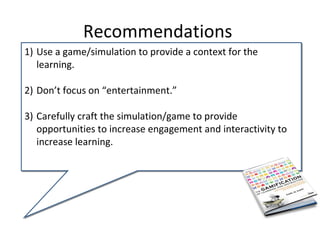Recommendations
1) Use a game/simulation to provide a context for the
   learning.

2) Don’t focus on “entertainment.”

3) Carefully craft the simulation/game to provide
   opportunities to increase engagement and interactivity to
   increase learning.
 