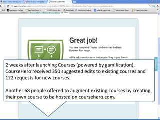 2 weeks after launching Courses (powered by gamification),
CourseHero received 350 suggested edits to existing courses and
122 requests for new courses.

Another 68 people offered to augment existing courses by creating
their own course to be hosted on coursehero.com.
 