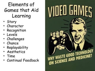 Elements of
Games that Aid
   Learning
•   Story
•   Character
•   Recognition
•   Levels
•   Challenges
•   Chance
•   Replayability
•   Aesthetics
•   Time
•   Continual Feedback
 