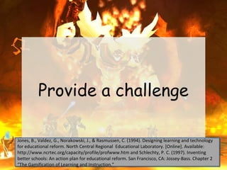 Provide a challenge

Jones, B., Valdez, G., Norakowski, J., & Rasmussen, C. (1994). Designing learning and technology
Jones, B., Valdez, G., Norakowski, J., & Rasmussen, C. (1994). Designing learning and technology
for educational reform. North Central Regional Educational Laboratory. [Online]. Available:
for educational reform. North Central Regional Educational Laboratory. [Online]. Available:
http://www.ncrtec.org/capacity/profile/profwww.htm and Schlechty, P. C. (1997). Inventing
http://www.ncrtec.org/capacity/profile/profwww.htm and Schlechty, P. C. (1997). Inventing
better schools: An action plan for educational reform. San Francisco, CA: Jossey-Bass. Chapter 2
better schools: An action plan for educational reform. San Francisco, CA: Jossey-Bass. Chapter 2
“The Gamification of Learning and Instruction.”
“The Gamification of Learning and Instruction.”
 