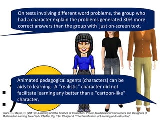 On tests involving different word problems, the group who
            had a character explain the problems generated 30% more
            correct answers than the group with just on-screen text.




           Animated pedagogical agents (characters) can be
           aids to learning. A “realistic” character did not
           facilitate learning any better than a “cartoon-like”
           character.

Clark, R., Mayer, R. (2011) E-Learning and the Science of Instruction: Proven Guidelines for Consumers and Designers of
Multimedia Learning. New York: Pfeiffer. Pg. 194. Chapter 4 “The Gamificaiton of Learning and Instruciton”
 