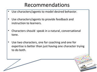 Recommendations
• Use characters/agents to model desired behavior.

• Use characters/agents to provide feedback and
  instruction to learners.

• Characters should speak in a natural, conversational
  tone.

• Use two characters, one for coaching and one for
  expertise is better than just having one character trying
  to do both.
 