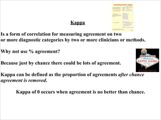Kappa

Is a form of correlation for measuring agreement on two
or more diagnostic categories by two or more clinicians or methods.

Why not use % agreement?

Because just by chance there could be lots of agreement.

Kappa can be defined as the proportion of agreements after chance
agreement is removed.

       Kappa of 0 occurs when agreement is no better than chance.
 