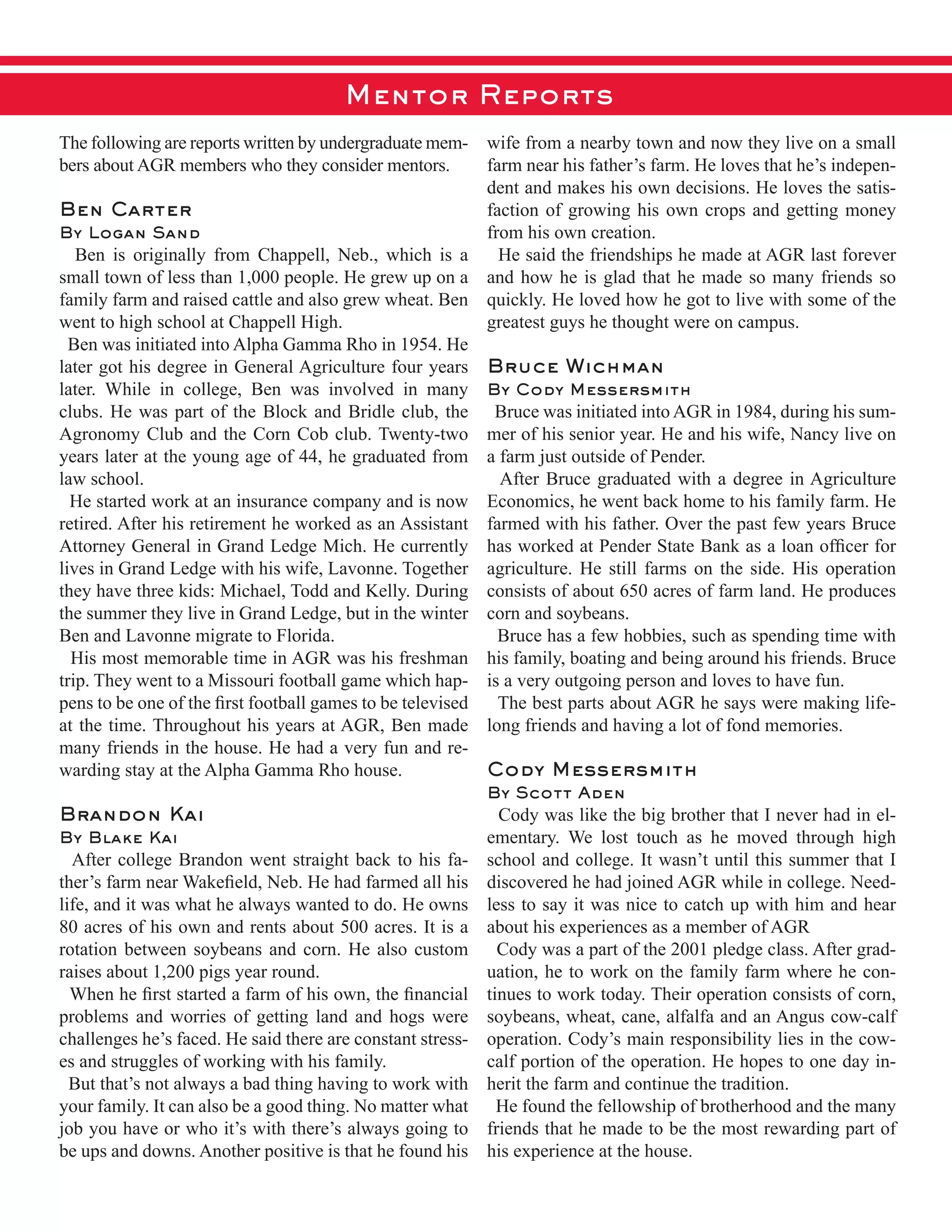 The  following  are  reports  written  by  undergraduate  mem-­
bers  about  AGR  members  who  they  consider  mentors.
Ben Carter
By Logan Sand  
      Ben   is   originally   from   Chappell,   Neb.,   which   is   a  
small  town  of  less  than  1,000  people.  He  grew  up  on  a  
family  farm  and  raised  cattle  and  also  grew  wheat.  Ben  
went  to  high  school  at  Chappell  High.  
    Ben  was  initiated  into  Alpha  Gamma  Rho  in  1954.  He  
later  got  his  degree  in  General  Agriculture  four  years  
later.   While   in   college,   Ben   was   involved   in   many  
clubs.  He  was  part  of  the  Block  and  Bridle  club,  the  
Agronomy  Club  and  the  Corn  Cob  club.  Twenty-­two  
years  later  at  the  young  age  of  44,  he  graduated  from  
law  school.  
    He  started  work  at  an  insurance  company  and  is  now  
retired.  After  his  retirement  he  worked  as  an  Assistant  
Attorney  General  in  Grand  Ledge  Mich.  He  currently  
lives  in  Grand  Ledge  with  his  wife,  Lavonne.  Together  
they  have  three  kids:  Michael,  Todd  and  Kelly.  During  
the  summer  they  live  in  Grand  Ledge,  but  in  the  winter  
Ben  and  Lavonne  migrate  to  Florida.  
    His  most  memorable  time  in  AGR  was  his  freshman  
trip.  They  went  to  a  Missouri  football  game  which  hap-­
at  the  time.  Throughout  his  years  at  AGR,  Ben  made  
many  friends  in  the  house.  He  had  a  very  fun  and  re-­
warding  stay  at  the  Alpha  Gamma  Rho  house.
Brandon Kai
By Blake Kai
    After  college  Brandon  went  straight  back  to  his  fa-­
life,  and  it  was  what  he  always  wanted  to  do.  He  owns  
80  acres  of  his  own  and  rents  about  500  acres.  It  is  a  
rotation  between  soybeans  and  corn.  He  also  custom  
raises  about  1,200  pigs  year  round.  
problems  and  worries  of  getting  land  and  hogs  were  
challenges  he’s  faced.  He  said  there  are  constant  stress-­
es  and  struggles  of  working  with  his  family.  
    But  that’s  not  always  a  bad  thing  having  to  work  with  
your  family.  It  can  also  be  a  good  thing.  No  matter  what  
job  you  have  or  who  it’s  with  there’s  always  going  to  
be  ups  and  downs.  Another  positive  is  that  he  found  his  
wife  from  a  nearby  town  and  now  they  live  on  a  small  
farm  near  his  father’s  farm.  He  loves  that  he’s  indepen-­
dent  and  makes  his  own  decisions.  He  loves  the  satis-­
faction  of  growing  his  own  crops  and  getting  money  
from  his  own  creation.
    He  said  the  friendships  he  made  at  AGR  last  forever  
and  how  he  is  glad  that  he  made  so  many  friends  so  
quickly.  He  loved  how  he  got  to  live  with  some  of  the  
greatest  guys  he  thought  were  on  campus.
Bruce Wichman
By Cody Messersmith
    Bruce  was  initiated  into  AGR  in  1984,  during  his  sum-­
mer  of  his  senior  year.  He  and  his  wife,  Nancy  live  on  
a  farm  just  outside  of  Pender.
    After  Bruce  graduated  with  a  degree  in  Agriculture  
Economics,  he  went  back  home  to  his  family  farm.  He  
farmed  with  his  father.  Over  the  past  few  years  Bruce  
agriculture.  He  still  farms  on  the  side.  His  operation  
consists  of  about  650  acres  of  farm  land.  He  produces  
corn  and  soybeans.  
    Bruce  has  a  few  hobbies,  such  as  spending  time  with  
his  family,  boating  and  being  around  his  friends.  Bruce  
is  a  very  outgoing  person  and  loves  to  have  fun.
    The  best  parts  about  AGR  he  says  were  making  life-­  
long  friends  and  having  a  lot  of  fond  memories.
Cody Messersmith
By Scott Aden
    Cody  was  like  the  big  brother  that  I  never  had  in  el-­
ementary.   We   lost   touch   as   he   moved   through   high  
school  and  college.  It  wasn’t  until  this  summer  that  I  
discovered  he  had  joined  AGR  while  in  college.  Need-­
less  to  say  it  was  nice  to  catch  up  with  him  and  hear  
about  his  experiences  as  a  member  of  AGR
    Cody  was  a  part  of  the  2001  pledge  class.  After  grad-­
uation,  he  to  work  on  the  family  farm  where  he  con-­
tinues  to  work  today.  Their  operation  consists  of  corn,  
soybeans,  wheat,  cane,  alfalfa  and  an  Angus  cow-­calf  
operation.  Cody’s  main  responsibility  lies  in  the  cow-­
calf  portion  of  the  operation.  He  hopes  to  one  day  in-­
herit  the  farm  and  continue  the  tradition.  
    He  found  the  fellowship  of  brotherhood  and  the  many  
friends  that  he  made  to  be  the  most  rewarding  part  of  
his  experience  at  the  house.
Mentor Reports
 