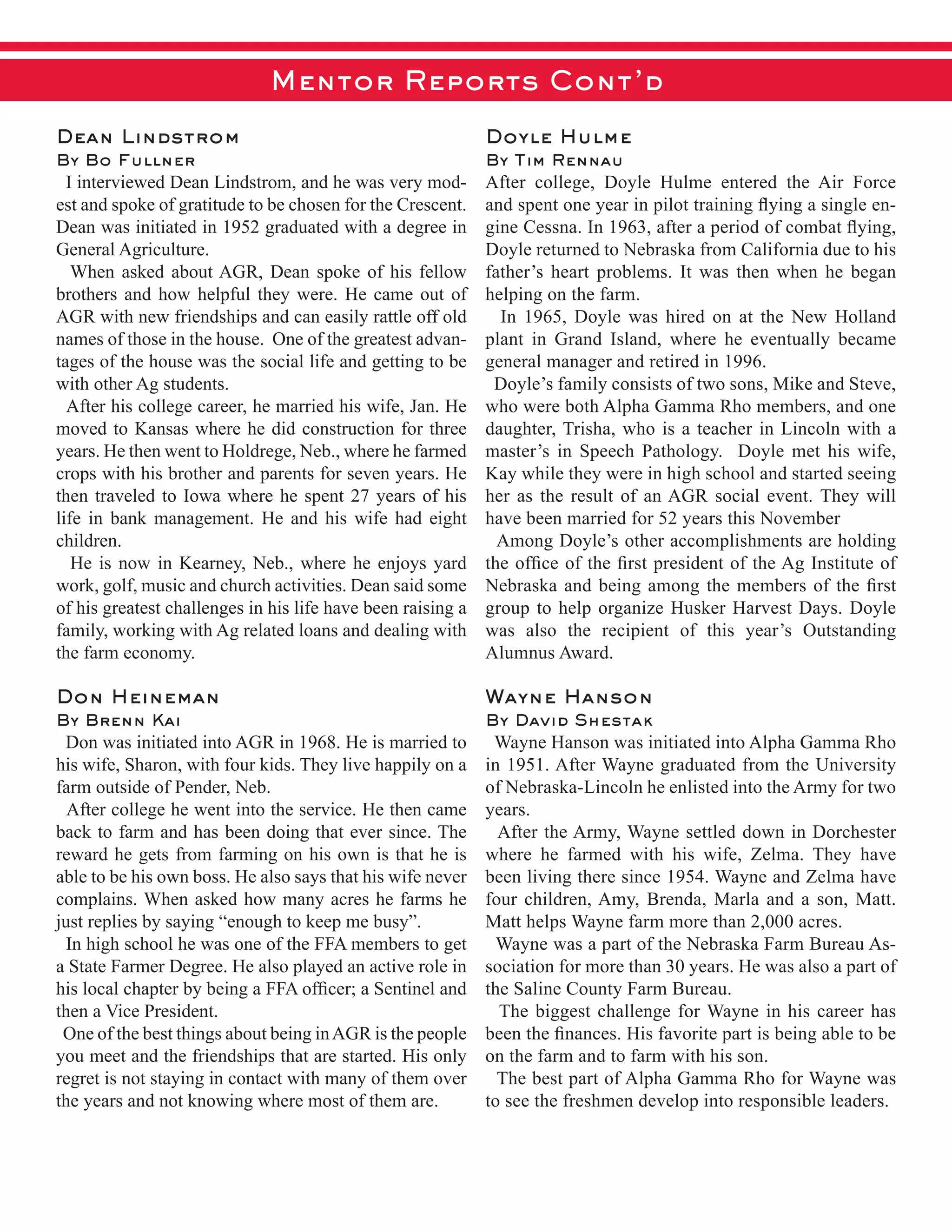 Mentor Reports Cont’d
Dean Lindstrom
By Bo Fullner
    I  interviewed  Dean  Lindstrom,  and  he  was  very  mod-­
est  and  spoke  of  gratitude  to  be  chosen  for  the  Crescent.    
Dean  was  initiated  in  1952  graduated  with  a  degree  in  
General  Agriculture.    
    When  asked  about  AGR,  Dean  spoke  of  his  fellow  
brothers  and  how  helpful  they  were.  He  came  out  of  
AGR  with  new  friendships  and  can  easily  rattle  off  old  
names  of  those  in  the  house.    One  of  the  greatest  advan-­
tages  of  the  house  was  the  social  life  and  getting  to  be  
with  other  Ag  students.
    After  his  college  career,  he  married  his  wife,  Jan.  He  
moved  to  Kansas  where  he  did  construction  for  three  
years.  He  then  went  to  Holdrege,  Neb.,  where  he  farmed  
crops  with  his  brother  and  parents  for  seven  years.  He  
then  traveled  to  Iowa  where  he  spent  27  years  of  his  
life  in  bank  management.  He  and  his  wife  had  eight  
children.
    He  is  now  in  Kearney,  Neb.,  where  he  enjoys  yard  
work,  golf,  music  and  church  activities.  Dean  said  some  
of  his  greatest  challenges  in  his  life  have  been  raising  a  
family,  working  with  Ag  related  loans  and  dealing  with  
the  farm  economy.    
Don Heineman
By Brenn Kai
    Don  was  initiated  into  AGR  in  1968.  He  is  married  to  
his  wife,  Sharon,  with  four  kids.  They  live  happily  on  a  
farm  outside  of  Pender,  Neb.
    After  college  he  went  into  the  service.  He  then  came  
back  to  farm  and  has  been  doing  that  ever  since.  The  
reward  he  gets  from  farming  on  his  own  is  that  he  is  
able  to  be  his  own  boss.  He  also  says  that  his  wife  never  
complains.  When  asked  how  many  acres  he  farms  he  
just  replies  by  saying  “enough  to  keep  me  busy”.
    In  high  school  he  was  one  of  the  FFA  members  to  get  
a  State  Farmer  Degree.  He  also  played  an  active  role  in  
then  a  Vice  President.  
    One  of  the  best  things  about  being  in  AGR  is  the  people  
you  meet  and  the  friendships  that  are  started.  His  only  
regret  is  not  staying  in  contact  with  many  of  them  over  
the  years  and  not  knowing  where  most  of  them  are.
Doyle Hulme
By Tim Rennau
After   college,   Doyle   Hulme   entered   the   Air   Force  
-­
Doyle  returned  to  Nebraska  from  California  due  to  his  
father’s  heart  problems.  It  was  then  when  he  began  
helping  on  the  farm.  
      In   1965,   Doyle   was   hired   on   at   the   New   Holland  
plant   in   Grand   Island,   where   he   eventually   became  
general  manager  and  retired  in  1996.
    Doyle’s  family  consists  of  two  sons,  Mike  and  Steve,  
who  were  both  Alpha  Gamma  Rho  members,  and  one  
daughter,  Trisha,  who  is  a  teacher  in  Lincoln  with  a  
master’s  in  Speech  Pathology.    Doyle  met  his  wife,  
Kay  while  they  were  in  high  school  and  started  seeing  
her  as  the  result  of  an  AGR  social  event.  They  will  
have  been  married  for  52  years  this  November
    Among  Doyle’s  other  accomplishments  are  holding  
group  to  help  organize  Husker  Harvest  Days.  Doyle  
was   also   the   recipient   of   this   year’s   Outstanding  
Alumnus  Award.
Wayne Hanson
By David Shestak
    Wayne  Hanson  was  initiated  into  Alpha  Gamma  Rho  
in  1951.  After  Wayne  graduated  from  the  University  
of  Nebraska-­Lincoln  he  enlisted  into  the  Army  for  two  
years.  
    After  the  Army,  Wayne  settled  down  in  Dorchester  
where   he   farmed   with   his   wife,   Zelma.   They   have  
been  living  there  since  1954.  Wayne  and  Zelma  have  
four  children,  Amy,  Brenda,  Marla  and  a  son,  Matt.  
Matt  helps  Wayne  farm  more  than  2,000  acres.  
    Wayne  was  a  part  of  the  Nebraska  Farm  Bureau  As-­
sociation  for  more  than  30  years.  He  was  also  a  part  of  
the  Saline  County  Farm  Bureau.    
    The  biggest  challenge  for  Wayne  in  his  career  has  
on  the  farm  and  to  farm  with  his  son.  
    The  best  part  of  Alpha  Gamma  Rho  for  Wayne  was  
to  see  the  freshmen  develop  into  responsible  leaders.
 