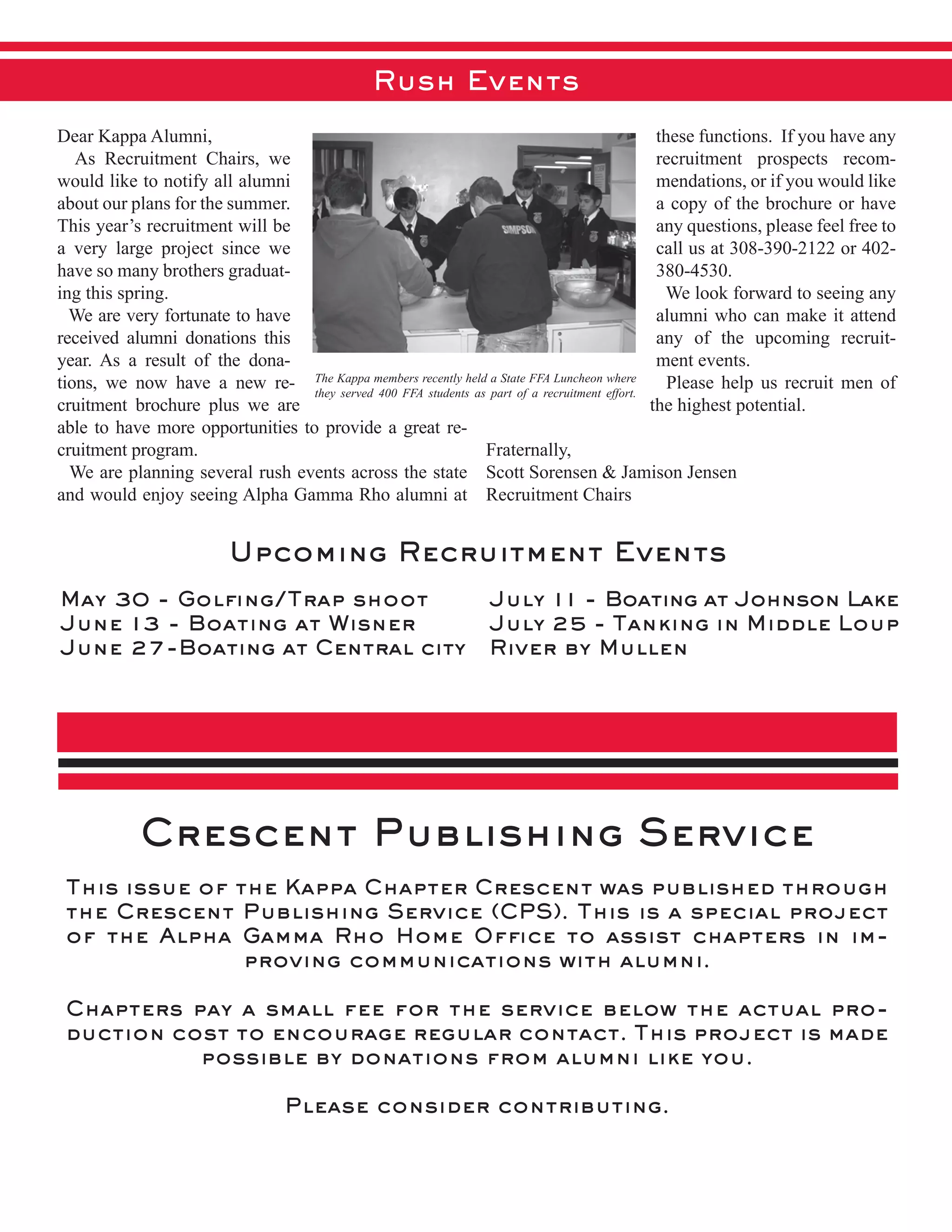 Rush Events
Crescent Publishing Service
This issue of the Kappa Chapter Crescent was published through
the Crescent Publishing Service (CPS). This is a special project
of the Alpha Gamma Rho Home Ofﬁce to assist chapters in im-
proving communications with alumni.
Chapters pay a small fee for the service below the actual pro-
duction cost to encourage regular contact. This project is made
possible by donations from alumni like you.
Please consider contributing.
Dear  Kappa  Alumni,  
      As   Recruitment   Chairs,   we  
would  like  to  notify  all  alumni  
about  our  plans  for  the  summer.  
This  year’s  recruitment  will  be  
a   very   large   project   since   we  
have  so  many  brothers  graduat-­
ing  this  spring.    
    We  are  very  fortunate  to  have  
received   alumni   donations   this  
year.   As   a   result   of   the   dona-­
tions,   we   now   have   a   new   re-­
cruitment   brochure   plus   we   are  
able  to  have  more  opportunities  to  provide  a  great  re-­
cruitment  program.  
    We  are  planning  several  rush  events  across  the  state  
and  would  enjoy  seeing  Alpha  Gamma  Rho  alumni  at  
these  functions.    If  you  have  any  
recruitment   prospects   recom-­
mendations,  or  if  you  would  like  
a  copy  of  the  brochure  or  have  
any  questions,  please  feel  free  to  
call  us  at  308-­390-­2122  or  402-­
380-­4530.  
    We  look  forward  to  seeing  any  
alumni  who  can  make  it  attend  
any   of   the   upcoming   recruit-­
ment  events.  
    Please  help  us  recruit  men  of  
the  highest  potential.
Fraternally,
Scott  Sorensen  &  Jamison  Jensen
Recruitment  Chairs  
May 30 - Golﬁng/Trap shoot
June 13 - Boating at Wisner
June 27-Boating at Central city
July 11 - Boating at Johnson Lake
July 25 - Tanking in Middle Loup
River by Mullen
Upcoming Recruitment Events
The  Kappa  members  recently  held  a  State  FFA  Luncheon  where  
they   served   400   FFA   students   as   part   of   a   recruitment   effort.  
 