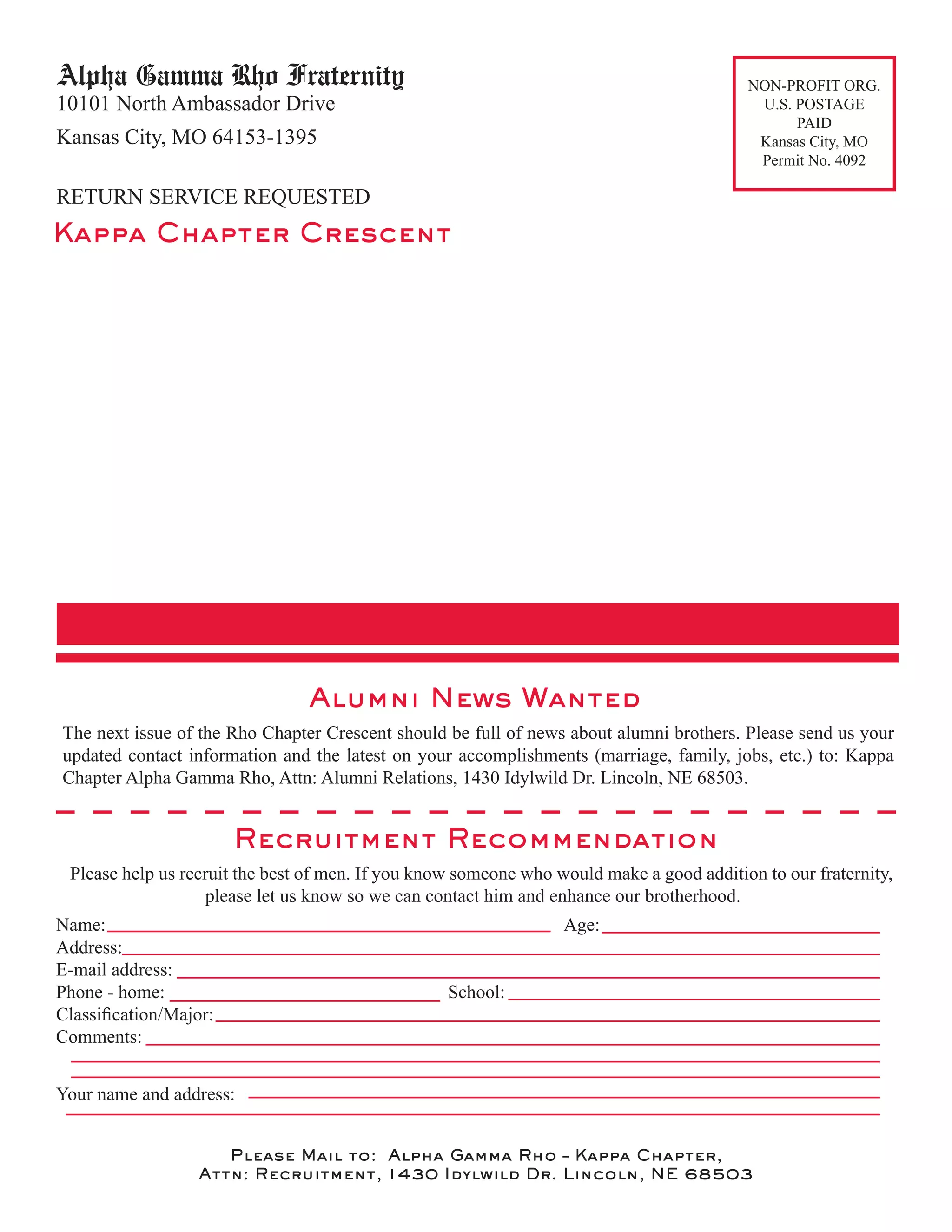 Alumni News Wanted
The  next  issue  of  the  Rho  Chapter  Crescent  should  be  full  of  news  about  alumni  brothers.  Please  send  us  your  
updated  contact  information  and  the  latest  on  your  accomplishments  (marriage,  family,  jobs,  etc.)  to:  Kappa  
Chapter  Alpha  Gamma  Rho,  Attn:  Alumni  Relations,  1430  Idylwild  Dr.  Lincoln,  NE  68503.
Name:                            Age:  
Address:  
E-­mail  address:  
Phone  -­  home:                 School:
Comments:  
Your  name  and  address:
Please Mail to: Alpha Gamma Rho – Kappa Chapter,
Attn: Recruitment, 1430 Idylwild Dr. Lincoln, NE 68503
Recruitment Recommendation
        Please  help  us  recruit  the  best  of  men.  If  you  know  someone  who  would  make  a  good  addition  to  our  fraternity,  
please  let  us  know  so  we  can  contact  him  and  enhance  our  brotherhood.  
Alpha Gamma Rho Fraternity
10101  North  Ambassador  Drive
Kansas  City,  MO  64153-­1395
RETURN  SERVICE  REQUESTED
NON-­PROFIT  ORG.
U.S.  POSTAGE
PAID
Kansas  City,  MO
Permit  No.  4092
Kappa Chapter Crescent
 