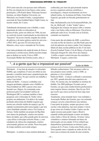 ­ 11 ­
Boletim Astronomico KAPPA CRUCIS ­ No. 1 ­ Primavera 2017
2014 como uma das cem pessoas mais influentes
do País em eleição da revista Época, entre outras
premiações, é Ph.D pelo Space Telescope Science
Institute, na Johns Hopkins University, em
Maryland, nos Estados Unidos, e pesquisadora
associada do Nasa Goddard Space Flight Center, no
mesmo estado, há 12 anos.
Trabalhando diretamente com o Hubble, o mais
importante de todos os telescópios já
desenvolvidos, posto em órbita em 1990, ela tem
no currículo recente a participação na descoberta de
“berçários” de jovens estrelas surgidas da colisão
de galáxias e da maior galáxia espiral do universo –
a NGC 6872, que tem 522 mil anos­luz de
diâmetro, cinco vezes o tamanho da Via Láctea.
Com tanta produção (ela ainda dá aulas de física e
astronomia e orienta teses), Duília encontra tempo
para se dedicar ao social. Criou a AME –
Associação Mulher das Estrelas (como, aliás, é
conhecida), por meio da qual pretende inspirar
jovens a seguirem carreiras científicas e
tecnológicas, e lançou recentemente um livro
infantil online, As Aventuras de Pedro, Uma Pedra
Espacial, que pode ser baixado gratuitamente no
link
http://duiliademello.com/AsAventurasDePedro_Du
ilia_de_Mello.pdf . A obra “traduz” para a
linguagem das crianças um pouco sobre o sistema
solar e traz lições sobre as diferenças. Ela já havia
publicado outro livro, Vivendo com as Estrelas,
contando sua trajetória.
Como parte das atividades da AME, a astrofísica
vai estar no Rio de Janeiro e em São Paulo para um
ciclo de palestras em maio e junho. Em Campinas,
falará em duas escolas públicas no dia 31 de maio
(Escola Estadual Trinta e Um de Março e Escola de
Educação Integral Dr. João Alves dos Santos).
Confira a seguir a entrevista que ela concedeu à
Metrópole. A seguir, a entrevista:
Metrópole – A sua área de atuação é o telescópio
Hubble, que completou 25 anos em órbita no ano
passado e contribui muito para a popularização das
operações da Nasa. No que consiste seu trabalho e
como é sua rotina?
Duília de Mello – Comecei a trabalhar com
imagens profundas captadas com o Hubble no
Nasa­Goddard em 2003 e passei cinco anos
fazendo isso. Depois, fui contratada como
professora pela Universidade Católica de
Washington (DC) e continuo também a fazer
pesquisas com o telescópio lá. Tenho vários
projetos em andamento. Um deles é do campo
profundo ultravioleta do Hubble (registro que
mostra um colorido inédito do espaço), que foi
captado recentemente pela nossa equipe e que tem
como finalidade entender como a Via Láctea se
formou. Tenho também um projeto de Big Data
com alunos de graduação: usamos um enorme
banco de dados, que cobre grande parte do universo
e que utiliza o telescópio terrestre Sloan, e, com
estudantes de ciência da computação, estamos
selecionando galáxias em colisão. Passo boa parte
do tempo também escrevendo artigos.
Metrópole ­ A senhora é uma cientista dedicada a
difundir conhecimento. Fale um pouco sobre os
seus projetos nesse sentido, como a AME, as
palestras e o livro infantil.
Duília de Mello – Comecei a difundir a astronomia
em 1997, quando descobri uma supernova no
Chile. No mesmo ano, fui trabalhar no instituto do
Hubble. Em 2009 publiquei Vivendo com as
Estrelas, em que conto minha história profissional e
tento inspirar futuros cientistas. Mas foi em 2014
que resolvi que estava na hora de fazer algo mais
concreto.
Atualmente, estou tentando fazer virar realidade a
Associação Mulher das Estrelas, que visa estimular
crianças e jovens a descobrirem seus talentos.
Como parte do projeto, sempre que posso visito
escolas e dou palestras, mas nem sempre é viável,
já que moro nos Estados Unidos. Espero um dia
captar recursos para poder viajar o Brasil e
expandir minha participação a outras atividades,
como clubes e feiras de ciências. Já temos vários
voluntários e estamos formando um banco de
interessados em nos ajudar. O livro infantil que
disponibilizei gratuitamente na internet é para
crianças de 6 a 9 anos. Conta como Pedro caiu na
Terra quando estava viajando ao redor do Sol. Ele
narra suas aventuras da estante de uma cientista,
"...é a gente que faz o impossivel ser possível" Duilia de Mello
 