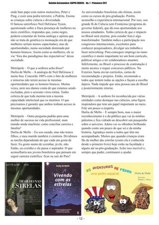 ­ 12 ­
Boletim Astronomico KAPPA CRUCIS ­ No. 1 ­ Primavera 2017
onde bate papo com outros meteoritos, Peter e
Ping, e com uma pedra terrestre, a Pedrita. Ensina
as crianças sobre ciência e diversidade.
O famoso astrofísico Neil DeGrasse Tyson,
questionado sobre a fraca presença de mulheres no
meio científico, respondeu que, como negro,
poderia comentar de forma análoga e opinou que
não se trata de genética (a insinuação era de que
mulheres seriam menos capacitadas), mas de
oportunidades, numa sociedade dominada por
homens brancos. Assim como as mulheres, ele se
via “fora dos paradigmas das expectativas” dessa
sociedade.
Metrópole – O que a senhora acha disso?
Duília de Mello – A analogia de Neil DeGrasse é
muito boa. Concordo 100% com o fato de mulheres
e minorias não terem acesso às mesmas
oportunidades que os homens brancos. Muitas
vezes, nem nos damos conta de que estamos sendo
excluídas, pois o sexismo virou rotina. Tenho
certeza de que toda menina tem a mesma
capacidade intelectual que os meninos. O que
precisamos é garantir que ambos tenham acesso às
mesmas oportunidades.
Metrópole – Outra pergunta padrão para uma
mulher de sucesso na vida profissional, num
mundo ainda machista: como conciliar carreira e
família?
Duília de Mello – Eu sou casada, mas não temos
filhos, e meu marido também é cientista. Dividimos
as tarefas dependendo do que cada um gosta de
fazer. Eu gosto muito de cozinhar, já ele, não.
Então, eu cozinho e ele passa o aspirador. O que
aconselharia aos jovens brasileiros que pensam em
seguir carreira científica: ficar ou sair do País?
As universidades brasileiras são ótimas, assim
como os cursos de pós­graduação. Porém,
aconselho a experiência internacional. Por isso, sou
grande fã do Ciência sem Fronteiras (programa do
governo federal), que dá essa oportunidade aos
nossos estudantes. Tenho certeza de que o impacto
no Brasil será enorme, pois estudar fora é algo
transformador. Também indico a participação nos
congressos internacionais, excelentes para
conhecer pesquisadores, divulgar seu trabalho e
fazer networking. Para conseguir emprego no ramo
científico é muito importante ter um bom currículo,
publicar artigos e ter colaboradores atuantes.
Infelizmente, no Brasil o processo de contratação é
muito arcaico e requer concursos públicos. No
Exterior, basta enviar currículos, cartas de
recomendação e projetos. Então, recomendo a
todos que tentem todas as opções e façam a escolha
depois. Nada impede que uma pessoa saia do Brasil
e posteriormente retorne.
Metrópole – A senhora foi reconhecida por várias
entidades como destaque nas ciências, uma figura
inspiradora que tem um papel importante no meio.
Fale um pouco a respeito.
Duília de Mello – É sempre bom, mas o maior
reconhecimento é o do público que vai às minhas
palestras e fica vidrado ao descobrir um pouquinho
sobre o universo. Adoro ver os olhinhos brilhando
quando conto um pouco do que sei e da minha
história. Agradeço muito a todos que têm me
acompanhado. Muitos que quando crianças eram
fãs da mulher das estrelas (como ela é conhecida
desde o primeiro livro) hoje estão na faculdade e
alguns até na pós­graduação. Acho isso incrível e,
sempre que puder, continuarei a ajudar.
 