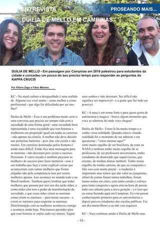 ­ 13 ­
Boletim Astronomico KAPPA CRUCIS ­ No. 1 ­ Primavera 2017
ENTREVISTA
DUILIA DE MELLO EM CAMPINAS
PROSEANDO MAIS...
KC ­ Na atual cultura a desigualdade é uma realida­
de. Alguma vez você sentiu ­ como mulher e como
profissional ­ que algo foi dificultado por ser mu­
lher?
Duilia de Mello ­ Esse é um problema muito serio e
uma conversa que precisa ser sempre tida com a
sociedade de uma forma geral ­ uma sociedade bem
representada é uma sociedade que tem homens e
mulherem em proporção igual em todas as carreiras
­ não apenas na ciencia. A mulher não deve desistir
nas primeiras barreiras ­ pois elas vão existir e são
muitos. Em carreiras dominadas pelos homens é
ainda mais dificil. Então fica uma mensagem para
as meninas ­ não desistam pois existe o sucesso.
Persistam. E outro recado é tambem procurar as
mulheres de sucesso para fazer mentoria ­ esse é
um trabalho que faço e tento explicar coisas que
aconteceram com outras mulheres que foram
julgadas não pela competencia mas por serem
mulheres apenas. Isso acontece no mundo todo e no
Brasil tambem. Tambem quero lembrar que todas
mulheres que passam por isso um dia serão mães, e
como mães elas tem o poder de transformação da
sociedade, e que essas mães criem as meninas
como criam os meninos ­ para terem sucesso ­ e
criem os meninos para respeitar as meninas.
Discriminação com as mulheres aconteceu comigo
e acontece ainda hoje. Precisamos aprender para
que essa historia se repita cada vez menos. Sigam
seus sonhos e não desistam. Ser dificil não
significa ser impossivel ­ e a gente que faz tudo ser
possivel.
KC ­ A nasa é um nome forte e para quem gosta de
astronomia é magico ­ houve algum momento que
voce se admirou de onde voce chegou?
Duilia de Mello ­ Estou la ha muito tempo e o
sonho virou realidade. Quando estava virando
realidade foi o momento de me admirar e me
questionar ­ "estou mesmo aqui?"
sinto muito orgulho de ser brasileira, de estar na
NASA e tambem tenho muito orgulho de se
professora, de ser professora universitaria, tenho
estudantes de doutorado que supervisiono, que
oriento, de minhas alunas tambem. Tenho muito
orgulho da minha carreira, do que eu conquistei e
falo isso com muito prazer ­ a modestia é
importante mas temos que dar valor as conquistas,
afinal de contas foram tantos trabalhos, foram
tantas noites em claro, com tanto estudo e esforço
para tanta conquista e agora esta na hora de passar
tudo isso adiante para a nova geração ­ e é isso que
eu estou fazendo aqui em Campinas. Eu vim passar
conhecimento primeiro para os universitarios e
depois para os estudantes das escolas publicas. Foi
um dia maravilhoso e eu não vou esquecer.
KC ­ Voce continua sendo a Duilia de Mello mas
DUILIA DE MELLO ­ Em passagem por Campinas em 2016 palestrou para estudantes da
cidade e concedeu um pouco do seu preciso tempo para responder as perguntas do
KAPPA CRUCIS
Por Vitório Zago e Fábio Máximo
 