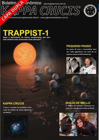 ­ ­
Boletim Astronomico KAPPA CRUCIS ­ No. 1 ­ Primavera 2017
Boletim Astronômico
KAPPA CRUCIS
O que é e porque foi escolhido como
nome do boletim do Grupo Aglomera­
do Aberto?
Grupo de Astronomia Aglomerado Aberto ­ www.aglomeradoaberto.com.br
www.kappacrucis.com.br
DUILIA DE MELLO
A "Mulher das Estrelas" conversou co­
nosco em uma de suas vindas ao Brasil
PEQUENO PASSO
Ha quase 50 anos a humanidade dava
seu "salto gigantesco" por meio de um
pequeno passo de Neil Armstrong
TRAPPIST­1Apos a descoberta de tantos exoplanetas, por que
este sistema esta chamando tanta atenção?
 