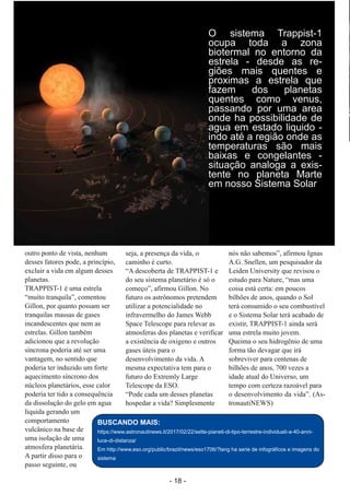 ­ 18 ­
Boletim Astronomico KAPPA CRUCIS ­ No. 1 ­ Primavera 2017
outro ponto de vista, nenhum
desses fatores pode, a princípio,
excluir a vida em algum desses
planetas.
TRAPPIST­1 é uma estrela
“muito tranquila”, comentou
Gillon, por quanto possam ser
tranquilas massas de gases
incandescentes que nem as
estrelas. Gillon também
adicionou que a revolução
síncrona poderia até ser uma
vantagem, no sentido que
poderia ter induzido um forte
aquecimento síncrono dos
núcleos planetários, esse calor
poderia ter tido a consequência
da dissolução do gelo em agua
liquida gerando um
comportamento
vulcânico na base de
uma isolação de uma
atmosfera planetária.
A partir disso para o
passo seguinte, ou
seja, a presença da vida, o
caminho é curto.
“A descoberta de TRAPPIST­1 e
do seu sistema planetário é só o
começo”, afirmou Gillon. No
futuro os astrônomos pretendem
utilizar a potencialidade no
infravermelho do James Webb
Space Telescope para relevar as
atmosferas dos planetas e verificar
a existência de oxigeno e outros
gases úteis para o
desenvolvimento da vida. A
mesma expectativa tem para o
futuro do Extremly Large
Telescope da ESO.
“Pode cada um desses planetas
hospedar a vida? Simplesmente
nós não sabemos”, afirmou Ignas
A.G. Snellen, um pesquisador da
Leiden University que revisou o
estudo para Nature, “mas uma
coisa está certa: em poucos
bilhões de anos, quando o Sol
terá consumido o seu combustível
e o Sistema Solar terá acabado de
existir, TRAPPIST­1 ainda será
uma estrela muito jovem.
Queima o seu hidrogênio de uma
forma tão devagar que irá
sobreviver para centenas de
bilhões de anos, 700 vezes a
idade atual do Universo, um
tempo com certeza razoável para
o desenvolvimento da vida”. (As­
tronautiNEWS)
O sistema Trappist­1
ocupa toda a zona
biotermal no entorno da
estrela ­ desde as re­
giões mais quentes e
proximas a estrela que
fazem dos planetas
quentes como venus,
passando por uma area
onde ha possibilidade de
agua em estado liquido ­
indo até a região onde as
temperaturas são mais
baixas e congelantes ­
situação analoga a exis­
tente no planeta Marte
em nosso Sistema Solar
BUSCANDO MAIS:
https://www.astronautinews.it/2017/02/22/sette­pianeti­di­tipo­terrestre­individuati­a­40­anni­
luce­di­distanza/
Em http://www.eso.org/public/brazil/news/eso1706/?lang ha serie de infográficos e imagens do
sistema
 