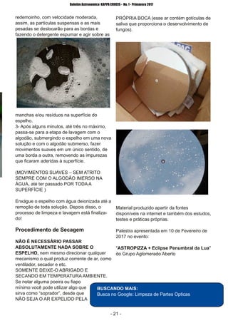 ­ 21 ­
Boletim Astronomico KAPPA CRUCIS ­ No. 1 ­ Primavera 2017
redemoinho, com velocidade moderada,
assim, as partículas suspensas e as mais
pesadas se deslocarão para as bordas e
fazendo o detergente espumar e agir sobre as
manchas e/ou resíduos na superfície do
espelho.
3­ Após alguns minutos, até três no máximo,
passa­se para a etapa de lavagem com o
algodão, submergindo o espelho em uma nova
solução e com o algodão submerso, fazer
movimentos suaves em um único sentido, de
uma borda a outra, removendo as impurezas
que ficaram aderidas à superfície.
(MOVIMENTOS SUAVES – SEM ATRITO
SEMPRE COM O ALGODÃO IMERSO NA
ÁGUA, até ter passado POR TODA A
SUPERFÍCIE )
Enxágue o espelho com água deionizada até a
remoção de toda solução. Depois disso, o
processo de limpeza e lavagem está finaliza­
do!
Procedimento de Secagem
NÃO É NECESSÁRIO PASSAR
ABSOLUTAMENTE NADA SOBRE O
ESPELHO, nem mesmo direcionar qualquer
mecanismo o qual produz corrente de ar, como
ventilador, secador e etc.
SOMENTE DEIXE­O ABRIGADO E
SECANDO EM TEMPERATURA AMBIENTE.
Se notar alguma poeira ou fiapo
mínimo você pode utilizar algo que
sirva como “soprador”, desde que
NÃO SEJA O AR EXPELIDO PELA
PRÓPRIA BOCA (esse ar contém gotículas de
saliva que proporciona o desenvolvimento de
fungos).
Material produzido apartir da fontes
disponíveis na internet e também dos estudos,
testes e práticas próprias.
Palestra apresentada em 10 de Fevereiro de
2017 no evento:
"ASTROPIZZA + Eclipse Penumbral da Lua"
do Grupo Aglomerado Aberto
BUSCANDO MAIS:
Busca no Google: Limpeza de Partes Opticas
 