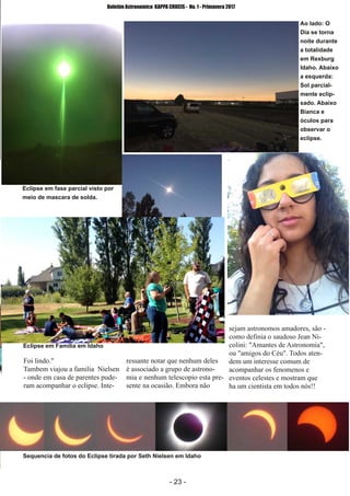 ­ 23 ­
Boletim Astronomico KAPPA CRUCIS ­ No. 1 ­ Primavera 2017
Foi lindo."
Tambem viajou a familia Nielsen
­ onde em casa de parentes pude­
ram acompanhar o eclipse. Inte­
ressante notar que nenhum deles
é associado a grupo de astrono­
mia e nenhum telescopio esta pre­
sente na ocasião. Embora não
sejam astronomos amadores, são ­
como definia o saudoso Jean Ni­
colini: "Amantes de Astronomia",
ou "amigos do Céu". Todos aten­
dem um interesse comum de
acompanhar os fenomenos e
eventos celestes e mostram que
ha um cientista em todos nós!!
Eclipse em fase parcial visto por
meio de mascara de solda.
Ao lado: O
Dia se torna
noite durante
a totalidade
em Rexburg
Idaho. Abaixo
a esquerda:
Sol parcial­
mente eclip­
sado. Abaixo
Bianca e
óculos para
observar o
eclipse.
Eclipse em Familia em Idaho
Sequencia de fotos do Eclipse tirada por Seth Nielsen em Idaho
 