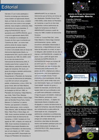 ­ I ­
Boletim Astronomico KAPPA CRUCIS ­ No. 1 ­ Primavera 2017
Olá leitor. É com muita satisfação e
friozinho na barriga que retomamos
nosso boletim do Aglomerado Aberto.
Após um hiato de cinco anos, o boletim
retorna com novo nome e novo projeto
editorial, mais arrojado e ambicioso. Mais
astronômico em suas propostas. O
antigo ALPHACRUCIS, hoje se
apresenta como KAPPA CRUCIS, que é
o nome do aglomerado aberto NGC
4755, localizado na constelação do
Cruzeiro do Sul e que é conhecido por
“Caixinha de Jóias”, um nome mais
próximo ainda de nossas origens
enquanto grupo de astronomia.
O nome é uma alusão clara ao Grupo de
Astronomia Aglomerado Aberto, ou
simplesmente GA3, que foi criado em 21
de dezembro de 1998. Em 2009 o GA3
foi um dos nós locais do Ano
Internacional de Astronomia (AIA). A
iniciativa para formar o grupo foi de
Fábio Máximo, astrônomo amador da
região de Campinas. Ele reuniu um
grupo de amigos e também astrônomos
da região de Campinas que
frequentavam o Planetário de Campinas
e os cursos de Astronomia lá realizados,
e que têm em comum uma grande
paixão, a Astronomia, e criou o GA3. No
grupo inicial, além de Fábio Máximo,
também estavam presentes na reunião
de fundação do GA3 em 1998, no
Planetário de Campinas, Felipe Máximo,
seu irmão, Fábio Pires, Messias
Fidêncio, Ronaldo Pedrão e Vitorio Zago,
além de Romildo Povoa Faria, Carlos
Mariano (“o Carlinhos”) e Laércio
Ferreira, que apoiaram a iniciativa.
Alguns desse grupo, como o próprio
Fábio Máximo, além de Messias Fidêncio
Neto, Fábio Pires e Vitorio Zago, em
1995, foram membros também do antigo
e já extinto Clube de Astronomia de
Campinas, o CASC, fundado em 5 de
agosto de 1991, e depois, em março de
1996, foram membros fundadores da
ABRAPA (Associação Brasileira dos
Amigos do Planetário e da Astronomia),
que um ano depois, em 1997, mudou
seu nome para AAPC (Associação dos
Amigos do Planetário de Campinas). A
ABRAPA/AAPC foi um clube de
Astronomia que se formou em tornou de
seu idealizador, Romildo Povoa Faria
(1952­2009), então diretor do Planetário
de Campinas, e que foi um dos mais
importantes e ativos astrônomos da
região de Campinas e do Brasil. A
ABRAPA/AAPC produziu a partir de
março de 1996 o boletim de Astronomia
Scorpius.
O GA3 ou “Loucos Pelo Céu”, como
Fábio Máximo e Vitorio Zago chamam
carinhosamente o grupo, realiza
encontros e atividades relacionadas à
Astronomia, e disponibilizava em suas
listas de discussão no e­mail, no zap e
no telegram, além também do seu site na
internet, o ALPHACRUCIS, o boletim do
grupo, e que a partir de agora será
chamado de KAPPA CRUCIS. O
ALPHACRUCIS chegou ao número 48
em 2010 (ano IV), mas depois foi
descontinuado, por falta de tempo dos
membros para confeccioná­lo. Em
janeiro de 2012, o Alphacrucis voltou a
ser produzido, com nova aparência e
com a numeração zerada. Foram
produzidos cinco exemplares, indo até
maio de 2012, sendo então mais uma
vez interrompido. Agora, por inciativa de
Carlo Bottelli, membro do grupo, o
boletim foi retomado, envolvendo uma
equipe maior em sua confecção e com
um perfil mais sofisticado e ambicioso.
O logo do grupo e do boletim, criado por
Fábio Máximo, permanece, como
monumento ao tempo... O objetivo do
Aglomerado Aberto é trabalhar pela
divulgação e o ensino da Astronomia na
região de Campinas, seja pela difusão de
seu conhecimento ou pela prática de
observação do céu, congregando
astrônomos, amadores ou profissionais,
e leigos, além de manter esse grupo de
amigos em contato através dos
encontros e das listas de discussão.
Venha você também participar junto com
a gente desse grupo de amigos, os
LOUCOS PELO CÉU, dessa aventura
astronômica sem fim...
EEddiittoorriiaall
Carlo Bottelli com sua
visão e experiencia re­
energizou a equipe e
tem sido valoroso
membro da equipe edi­
torial.
Acima – Fundação do GA 3 no Planetário de Campinas
em dezembro de 1998: Ronaldo Pedrão, Laércio
Ferreira, Romildo Póvoa Faria e Carlos Mariano, o
Carinhos, em pé; e, Fábio Máximo, Filipe Máximo,
Fábio Pires e Vitorio Zago, agachados.
Conselho Editorial:
Carlo Bottelli, Fabio Maximo,
Vitorio Zago
Colaboradores:
Fábio Pires, Eder Guiraldi, Marcello
Gurian, Herik Mauerberge , Mar
Diagramação:
Fabio Maximo
Jornalista Responsavel:
Vitorio Zago MTB 025985 ­ (MTB
025985).
Contato
Boletim do Grupo de Astronomia
Aglomerado Aberto
www.aglomeradoaberto.com.br
aglomeradoaberto@yahoogrupos.com.br
facebook.com/groups/aglomeradoaberto
facebook.com/aglomeradoaberto
O boletim KAPPACRUCIS não tem fins lucrativos. Trata­se de um
instrumento de divulgação e ensino de Astronomia pelo Grupo de
Astronomia Aglomerado Aberto (GA3). O Boletim circula na lista de
discussão e nos grupos, mas também pode ser impresso no formato
revista.
 