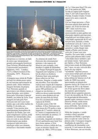 ­ 26 ­
Boletim Astronomico KAPPA CRUCIS ­ No. 1 ­ Primavera 2017
interpretou a si mesmo, ao lado
de atores que interpretaram
grandes personagens históricos:
Isaac Newton (Woolsthorpe­by­
Colsterworth/Lincolnshire­
Inglaterra, 1643 – Londres,
1727) e Albert Einstein (Ulm­
Alemanha, 1879 – Princeton,
1955).
A Imagem mais nítida de Plutão
até hoje foi obtida pouco antes
de sua máxima aproximação ao
planeta anão. Antes tínhamos
imagens borradas da própria
New Horizons quando se
aproximava nos últimos meses, e
outras borradas, sem nitidez,
feitas pelo Telescópio Espacial
Hubble, em órbita da Terra. Essa
imagem enviada pela New
Horizons tem mil vezes mais
nitidez que a até então melhor do
Hubble. E ela tinha um...
coração! Uma enorme área
aparentemente homogênea da
superfície de Plutão, que com
igual imaginação e poesia, pode
também ser interpretada como
uma ave com as asas abertas.
Interpretações que podem
enriquecer toda uma nova
mitologia sobre esse distante,
misterioso e fascinante mundo.
As câmeras da sonda New
Horizons são extremamente
potentes e são capazes de
observar, por exemplo, com
detalhes a cidade de Holambra
ou o Parque Portugal (Lagoa do
Taquaral) em Campinas a 12 mil
km de altura ou distância.
Podemos fazer uma analogia
desse sobrevoo da New
Horizons. Imagine a sonda sendo
um micróbio. Esse micróbio
realiza uma viagem de Campinas
até o Rio de Janeiro, percorrendo
quase 500 quilômetros. Ao
chegar ao seu destino, o
sobrevoo dessa sonda micróbio
ocorre a uma distância de um
metro de uma bola de futsal.
Essa foi a aventura da sonda
espacial da NASA.
A missão custou US$ 720
milhões. A New Horizons tem
uma massa de 478 quilos e uma
largura de 2,7 metros, altura de
0,7 metro e comprimento de 2,1
metros (tamanho da antena), e é
a sonda mais rápida já
construída, chegando em média a
58 mil quilômetros por hora! Em
nove horas apenas, a New
Horizons cruzou a órbita da Lua,
o que as missões Apollo nas
décadas de 1960 e 1970 levaram
de 2 a 3 dias para fazer! Ela saiu
em 19 de janeiro de 2006,
levada ao espaço pelo foguete
Atlas V, do Cabo Canaveral na
Flórida, Estados Unidos. Foram
quase nove anos e meio de
viagem!
Em seu longo percurso, a New
Horizons passou bem perto de
Júpiter, em 28 de fevereiro de
2007, onde exercitou seus
sistemas e instrumentos,
posicionando­se para ganhar um
planejado impulso gravitacional,
atingindo por um tempo curto a
velocidade espetacular de 83 mil
km por hora, fazendo a sonda
economizar cerca de 3 anos e 8
meses de viagem. Esse impulso
garantiu à sonda chegar mais
rápido a Plutão, pois levaria
cerca de 14 anos sem esse
impulso. Por outro lado, a sonda
passou pelo planeta anão a uma
velocidade maior também e por
um tempo menor. Após passar
por Júpiter, a New Horizons
entrou num estado de hibernação
por 7 anos, ou seja, cerca de dois
terços de sua viagem,
“acordando” algumas poucas
vezes nesse tempo para um sinal
de “oi”. Ela passou também
pelas órbitas de Saturno em 8 de
junho de 2008 (sua maior
aproximação ao planeta dos
gigantes anéis), de Urano em 18
de março de 2011 e de Netuno
em 25 de agosto de 2014, datas
das maiores aproximações
também desses gigantes gasosos.
E em 6 de dezembro de 2014, ela
foi despertada da hibernação,
quando então começou a mirar e
observar Plutão, ainda muito
distante, com imagens ainda
pouca definidas. Seu destino se
aproximava rapidamente..
Além das imagens, a sonda
estudou a fina e peculiar
atmosfera de Plutão, a geologia
dele e a ação do vento solar no
planeta anão. Conseguiu imagens
detalhadas da superfície, com
cordilheiras de montanhas com
cerca de 3,5 mil metros de altura.
A New Horizons, em sua missão,
No dia 19 de janeiro de 2006, a sonda New Horizons é lançada de Cabo Canaveral na Flórida pela NASA rumo a Plutão pelo
foguete Atlas V. A bordo dela vai junto uma caixa metálica com as cinzas de seu descobridor, o estadunidense Clyde
Tombaugh, e uma inscrição: “O descobridor de Plutão e da terceira zona do Sistema Solar”. Uma alusão ao Cinturão de
Kuiper, uma região com forma de disco que se localiza além de Netuno, entre 30 e 50 UA, e que foi sugerida pelo
astrônomo Gerard Kuiper (Harenkarspel­Holanda, 1905 – Cidade do México­México, 1973) em 1951, e depois confirmada
pela comunidade astronômica.
 