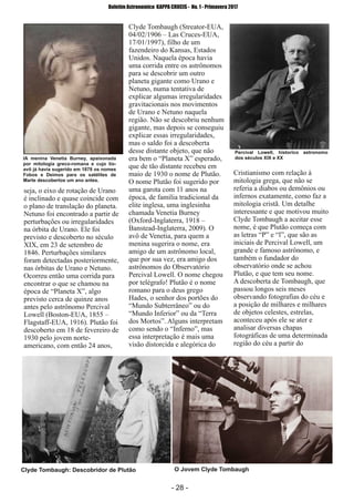 ­ 28 ­
Boletim Astronomico KAPPA CRUCIS ­ No. 1 ­ Primavera 2017
seja, o eixo de rotação de Urano
é inclinado e quase coincide com
o plano de translação do planeta.
Netuno foi encontrado a partir de
perturbações ou irregularidades
na órbita de Urano. Ele foi
previsto e descoberto no século
XIX, em 23 de setembro de
1846. Perturbações similares
foram detectadas posteriormente,
nas órbitas de Urano e Netuno.
Ocorreu então uma corrida para
encontrar o que se chamou na
época de “Planeta X”, algo
previsto cerca de quinze anos
antes pelo astrônomo Percival
Lowell (Boston­EUA, 1855 –
Flagstaff­EUA, 1916). Plutão foi
descoberto em 18 de fevereiro de
1930 pelo jovem norte­
americano, com então 24 anos,
Clyde Tombaugh (Streator­EUA,
04/02/1906 – Las Cruces­EUA,
17/01/1997), filho de um
fazendeiro do Kansas, Estados
Unidos. Naquela época havia
uma corrida entre os astrônomos
para se descobrir um outro
planeta gigante como Urano e
Netuno, numa tentativa de
explicar algumas irregularidades
gravitacionais nos movimentos
de Urano e Netuno naquela
região. Não se descobriu nenhum
gigante, mas depois se conseguiu
explicar essas irregularidades,
mas o saldo foi a descoberta
desse distante objeto, que não
era bem o “Planeta X” esperado,
que de tão distante recebeu em
maio de 1930 o nome de Plutão.
O nome Plutão foi sugerido por
uma garota com 11 anos na
época, de família tradicional da
elite inglesa, uma inglesinha
chamada Venetia Burney
(Oxford­Inglaterra, 1918 –
Banstead­Inglaterra, 2009). O
avô de Venetia, para quem a
menina sugerira o nome, era
amigo de um astrônomo local,
que por sua vez, era amigo dos
astrônomos do Observatório
Percival Lowell. O nome chegou
por telégrafo! Plutão é o nome
romano para o deus grego
Hades, o senhor dos portões do
“Mundo Subterrâneo” ou do
“Mundo Inferior” ou da “Terra
dos Mortos”. Alguns interpretam
como sendo o “Inferno”, mas
essa interpretação é mais uma
visão distorcida e alegórica do
Cristianismo com relação à
mitologia grega, que não se
referia a diabos ou demônios ou
infernos exatamente, como faz a
mitologia cristã. Um detalhe
interessante e que motivou muito
Clyde Tombaugh a aceitar esse
nome, é que Plutão começa com
as letras “P” e “l”, que são as
iniciais de Percival Lowell, um
grande e famoso astrônomo, e
também o fundador do
observatório onde se achou
Plutão, e que tem seu nome.
A descoberta de Tombaugh, que
passou longos seis meses
observando fotografias do céu e
a posição de milhares e milhares
de objetos celestes, estrelas,
aconteceu após ele se ater e
analisar diversas chapas
fotográficas de uma determinada
região do céu a partir do
Clyde Tombaugh: Descobridor de Plutão O Jovem Clyde Tombaugh
IA menina Venetia Burney, apaixonada
por mitologia greco­romana e cujo tio­
avô já havia sugerido em 1878 os nomes
Fobos e Deimos para os satélites de
Marte descobertos um ano antes.
Percival Lowell, historico astronomo
dos séculos XIX e XX
 