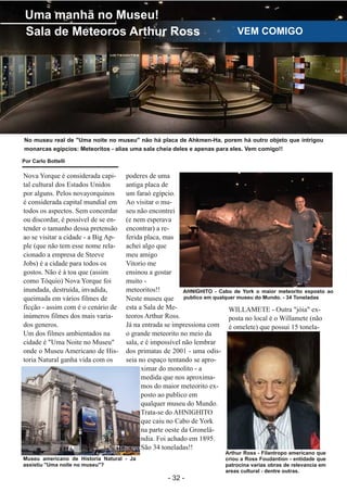 ­ 32 ­
Boletim Astronomico KAPPA CRUCIS ­ No. 1 ­ Primavera 2017
Uma manhã no Museu!
Sala de Meteoros Arthur Ross VEM COMIGO
No museu real de "Uma noite no museu" não há placa de Ahkmen­Ha, porem há outro objeto que intrigou
monarcas egípcios: Meteoritos ­ alias uma sala cheia deles e apenas para eles. Vem comigo!!
Nova Yorque é considerada capi­
tal cultural dos Estados Unidos
por alguns. Pelos novayorquinos
é considerada capital mundial em
todos os aspectos. Sem concordar
ou discordar, é possível de se en­
tender o tamanho dessa pretensão
ao se visitar a cidade ­ a Big Ap­
ple (que não tem esse nome rela­
cionado a empresa de Steeve
Jobs) é a cidade para todos os
gostos. Não é à toa que (assim
como Tóquio) Nova Yorque foi
inundada, destruída, invadida,
queimada em vários filmes de
ficção ­ assim com é o cenário de
inúmeros filmes dos mais varia­
dos generos.
Um dos filmes ambientados na
cidade é "Uma Noite no Museu"
onde o Museu Americano de His­
toria Natural ganha vida com os
poderes de uma
antiga placa de
um faraó egípcio.
Ao visitar o mu­
seu não encontrei
(e nem esperava
encontrar) a re­
ferida placa, mas
achei algo que
meu amigo
Vitorio me
ensinou a gostar
muito ­
meteoritos!!
Neste museu que
esta a Sala de Me­
teoros Arthur Ross.
Já na entrada se impressiona com
o grande meteorito no meio da
sala, e é impossível não lembrar
dos primatas de 2001 ­ uma odis­
seia no espaço tentando se apro­
ximar do monolito ­ a
medida que nos aproxima­
mos do maior meteorito ex­
posto ao publico em
qualquer museu do Mundo.
Trata­se do AHNIGHITO
que caiu no Cabo de York
na parte oeste da Gronelâ­
ndia. Foi achado em 1895.
São 34 toneladas!!
WILLAMETE ­ Outra "jóia" ex­
posta no local é o Willamete (não
é omelete) que possui 15 tonela­
Arthur Ross ­ Filantropo americano que
criou a Ross Foudantion ­ entidade que
patrocina varias obras de relevancia em
areas cultural ­ dentre outras.
AHNIGHITO ­ Cabo de York o maior meteorito exposto ao
publico em qualquer museu do Mundo. ­ 34 Toneladas
Museu americano de Historia Natural ­ Ja
assistiu "Uma noite no museu"?
Por Carlo Bottelli
 
