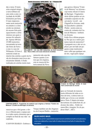 ­ 33 ­
Boletim Astronomico KAPPA CRUCIS ­ No. 1 ­ Primavera 2017
das e meia. O mete­
orito original atingiu
a terra milhares de
anos atrás a uma ve­
locidade de 64.000
kilometros por hora.
O mais impressio­
nante neste meteorito
no entanto é a clara
erosão na estrutura
do mesmo feita pelo
aquecimento e atrito
intensos aos quais o
mesmo foi submeti­
do. Apenas 600 dos
25.000 meteoritos
encontrados na terra
são feitos de Ferro ­
e este é o caso do
Willamete. O Ferro é
material criado no
interior das estrelas a partir da fu­
são de elementos mais leves ato­
micamente falando. A fusão
realizada em estrelas muito mais
massivas que o Sol geram o fer­
ro e o liberam para o espaço jun­
to a todos outros elementos que a
compõe ao final de sua vida ­ na
explosão.
CANYON DIABLO ­ Embora o
meteorito não seja tão
famoso quanto a cra­
tera que ele originou,
esta no museu de his­
toria natural de Nova
Yorque também um dos fragmen­
tos do Canyon Diablo ­ meteorito
que gerou a famosa "Crate­
ra do Meteoro" no Arizona ­
cujo nome oficial é Cratera
de Baringer. Fragmentos
deste último podem ser en­
contrados expostos no ob­
servatorio Lovell ­ em
Flagstaff no Arizona, onde
foi descoberto o planeta
Plutão ­ assim como no
centro de visitantes da Cra­
tera do Meteoro ­ tambem
no Arizona.
Então fica a última pergun­
ta: Por que eu e outros gos­
tamos tanto de meteoritos?
A pergunta soa e não sei ex­
plicar; por um lado um pe­
queno corpo muitissimo
mais velho que qualquer um
de nós, vagou pelo espaço
apos ser formado de maneira
muito diferente de todas as ro­
chas da terra, e entrou num ca­
minho que o levou a ser atraido
para a Terra. E depois de tantas
desventuras ele acaba bem ali, ao
alcance das mãos... Então me
maravilho e imagino: Se ele pu­
desse falar!....(KC)
WILLAMETE ­ Um dos 600 meteoritos de ferro encontra­
dos ­ Raro e Belo com suas estruturas erodidas
BUSCANDO MAIS:
http://www.amnh.org/exhibitions/permanent­exhibitions/earth­and­planetary­
sciences­halls/arthur­ross­hall­of­meteorites/promos/hall­of­meteorites­for­
educators
CANYON DIABLO ­ Fragmento do meteoro que originou a famosa "Cratera do
Meteoro" (Cratera de Baringer) no Arizona
Cratera de Baringer (EUA): A mais
bem conservada do mundo
 