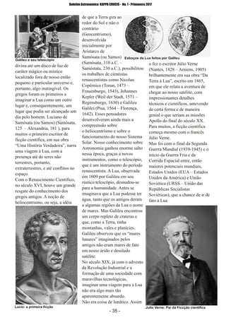 ­ 35 ­
Boletim Astronomico KAPPA CRUCIS ­ No. 1 ­ Primavera 2017
divina até um disco de luz de
caráter mágico ou místico
localizado fora de nosso então
pequeno e particular universo e,
portanto, algo inatingível. Os
gregos foram os primeiros a
imaginar a Lua como um outro
lugar e, consequentemente, um
lugar que podia ser alcançado um
dia pelo homem. Luciano de
Samósata (ou Samos) (Samósata,
125 – Alexandria, 181 ), para
muitos o primeiro escritor de
ficção científica, em sua obra
“Uma História Verdadeira”, narra
uma viagem à Lua, com a
presença até de seres não
terrestres, portanto,
extraterrestres, e até conflitos no
espaço.
Com o Renascimento Científico,
no século XVI, houve um grande
resgate do conhecimento dos
gregos antigos. A noção de
heliocentrismo, ou seja, a idéia
de que a Terra gira ao
redor do Sol e não o
contrário
(Geocentrismo),
desenvolvida
inicialmente por
Aristarco de
Samósata (ou Samos)
(Samósata, 310 a.C. –
Samóstata, 230 a.C.), possibilitou
os trabalhos de cientistas
renascentistas como Nicolau
Copérnico (Torun, 1473 –
Frauenburgo, 1543), Johannes
Kepler (Weil der Stadt, 1571 –
Regensburgo, 1630) e Galileu
Galilei (Pisa, 1564 – Florença,
1642). Esses pensadores
desenvolveram ainda mais a
compreensão sobre
o heliocentrismo e sobre o
funcionamento do nosso Sistema
Solar. Nosso conhecimento sobre
Astronomia ganhou enorme salto
nessa época, graças a novos
instrumentos, como o telescópio,
que é um instrumento do período
renascentista. A Lua, observada
em 1609 por Galileu em seu
rústico telescópio, desnudou­se
para a humanidade. Antes se
imaginava que a Lua pudesse ter
água, tanto que os antigos deram
a algumas regiões da Lua o nome
de mares. Mas Galileu encontrou
um corpo repleto de crateras e
que, como a Terra, tinha
montanhas, vales e planícies.
Galileu observou que os “mares
lunares” imaginados pelos
antigos não eram mares de fato
em nosso árido e desolado
satélite.
No século XIX, já com o advento
da Revolução Industrial e a
formação de uma sociedade com
maravilhas tecnológicas,
imaginar uma viagem para a Lua
não era algo mais tão
aparentemente absurdo.
Não era coisa de lunático. Assim
o fez o escritor Júlio Verne
(Nantes, 1828 – Amiens, 1905)
brilhantemente em sua obra “Da
Terra à Lua”, escrito em 1865,
em que ele relata a aventura de
chegar ao nosso satélite, com
impressionantes detalhes
técnicos e científicos, antevendo
de certa forma e de maneira
genial o que seriam as missões
Apollo do final do século XX.
Para muitos, a ficção científica
começa mesmo com o francês
Júlio Verne.
Mas foi com o final da Segunda
Guerra Mundial (1939­1945) e o
início da Guerra Fria e da
Corrida Espacial entre, então
maiores potenciais mundiais,
Estados Unidos (EUA – Estados
Unidos da América) e União
Soviética (URSS – União das
Repúblicas Socialistas
Soviéticas), que a chance de ir de
fato à Lua
Julio Verne: Pai da Ficcção cientificaLucio: a primeira ficção
Galileu e seu telescópio
Esboços da Lua feitos por Galileu
 