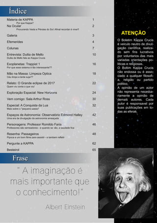 ­ II ­
Boletim Astronomico KAPPA CRUCIS ­ No. 1 ­ Primavera 2017
ÍÍnnddiiccee
Materia de KAPPA 1
Por que Kappa?
Na Ocular 2
Procurando Vesta e Pérolas do Sul: Afinal recordar é viver!!
Galeria 3
Efemerides 4
Colunas 7
Entrevista: Duilia de Mello 10
Duilia de Mello fala ao Kappa Crucis
Exoplanetas: Trappist 1 16
Por que esse sistema é tão interessante??
Mão na Massa: Limpeza Optica 18
Céu limpo e lente suja??
Relato: O Grande eclipse de 2017 22
Quem viu conta o que viu!
Exploração Espacial: New Horizons 24
Vem comigo: Sala Arthur Ross 30
Especial: A Conquista da Lua 32
Mais sobre o "pequeno passo"
Espaços de Astronomia: Observatório Edmond Halley 42
Uma era de divulgação da astronomia ameaçada
Personagens: Professor Romildo Faria 46
Professores são semeadores ­ e quando se vão, a saudade fica
Resenha: Passageiros 48
Pipoca e um bom filme para assistir ­ e tambem refletir
Pergunte a KAPPA 62
Besteirol 65
O Boletim Kappa Crucis
é veiculo neutro de divul­
gação cientifica, realiza­
do sem fins lucrativos
por voluntarios das mais
variadas orientações po­
liticas e religiosas.
O Boltim Kappa Crucis
não endossa ou é asso­
ciado a qualquer filosofi­
a, religião ou partido
politico.
A opinião de um autor
não representa necessa­
riamente a opinião de
demais autores. Cada
autor é responsavel por
suas publicações em to­
das as eferas.
ATENÇÃO
FFrraassee
" A imaginação é
mais importante que
o conhecimento!"
Albert Einstein
 