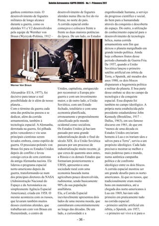 ­ 36 ­
Boletim Astronomico KAPPA CRUCIS ­ No. 1 ­ Primavera 2017
ganhou contornos reais. O
desenvolvimento de foguetes
militares de longo alcance
durante a guerra, como os
alemães V1 e V2 desenvolvidos
pela equipe de Wernher von
Braun (Wyrzysk­Polônia, 1912 –
Alexandria­ EUA, 1977), foi
decisivo para tatear a real
possibilidade de ir além de nosso
planeta...
Com o término da guerra cada
uma das potências passou a se
dedicar, além da corrida
armamentista, também à
tecnologia espacial. AAlemanha,
derrotada na guerra, foi pilhada
pelos vencedores e viu seus
principais cientistas serem
levados embora, como espólio de
guerra. O prussiano­polonês von
Braun foi para os Estados Unidos
depois do conflito e levou
consigo cerca de cem cientistas
da antiga Alemanha nazista. Ele
liderou o programa espacial
norte­americano depois da
guerra, transformando­se num
dos principais diretores da NASA
(Administração Nacional do
Espaço e da Aeronáutica ou
simplesmente Agência Espacial
Americana), criada em 1958. O
mesmo aconteceu com os russos,
que levaram também muitos
desses cientistas alemães, que
trabalhavam com von Braun em
Peenemünde, o centro de
desenvolvimento de foguetes
alemães numa ilha na foz do rio
Peene, no norte do país.
A corrida espacial então
começava e colocava frente a
frente as duas maiores potências
da época. De um lado, os Estados
Unidos, capitalista, enriquecido
por reconstruir a Europa pós­
guerra e com um investimento
maior, e de outro lado, a União
Soviética, com um Estado
fechado, totalitário e com uma
economia planificada,
erroneamente e propositalmente
classificado pelo mundo
ocidental como socialista.
Os Estados Unidos já haviam
passado por uma grande
industrialização desde o final do
século XIX. Já a União Soviética
passara por um processo de
industrialização muito recente, já
que cerca de quarenta anos antes,
a Rússia e os demais Estados que
formariam posteriormente a
URSS, apresentava uma
sociedade rural com uma
economia baseada numa
agricultura pouco desenvolvida,
rudimentar, sendo basicamente
90% da sua população
analfabeta.
Ela, a Corrida Espacial
inevitavelmente apresentou dois
lados de uma mesma moeda, que
caminharam concomitantemente
ao longo das décadas. De um
lado, a curiosidade e a
engenhosidade humana, a serviço
do progresso científico e social,
do bem para a humanidade
através da conquista e descoberta
do espaço. Do outro, a utilização
do conhecimento espacial para o
desenvolvimento de tecnologia
bélica, numa corrida
armamentista sem fim que
deixou o planeta mergulhado em
grande tensão política. Ainda
hoje colhemos frutos desse
período chamado de Guerra Fria.
De 1957, quando a União
Soviética lançou o primeiro
satélite artificial em órbita da
Terra, o Sputnik, até meados dos
anos 1980, os dois blocos
disputaram a hegemonia política
e militar do planeta. E boa parte
desse embate se deu no campo da
tecnologia e da conquista
espacial. Essa disputa foi
também no campo ideológico. A
própria meta estabelecida pelo
presidente estadunidense John
Kennedy (Brookline, 1917 –
Dallas, 1963), em seu famoso
discurso em 1961, de que em
“menos de uma década os
Estados Unidos enviariam
homens à Lua e os trariam sãos e
salvos para a Terra”, serviu a um
propósito ideológico. Cada lado
precisava mostrar­se melhor e
mais poderoso para o mundo,
numa autêntica campanha
política e de confronto
ideológico entre os dois blocos.
A corrida espacial mostrou ser
um grande desafio para os norte­
americanos. Já que os russos, que
tradicionalmente eram muito
bons em matemática, até a
chegada dos norte­americanos à
Lua em 1969, haviam sido
primeiro em praticamente tudo
na corrida espacial:
­ primeiro satélite artificial em
órbita, o Sputnik, em 1957;
­ o primeiro ser vivo a ir para o
Werner Von Braun
 