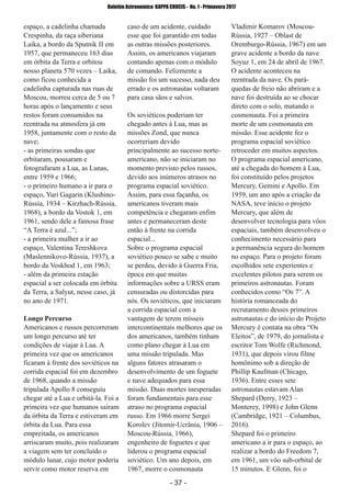 ­ 37 ­
Boletim Astronomico KAPPA CRUCIS ­ No. 1 ­ Primavera 2017
espaço, a cadelinha chamada
Crespinha, da raça siberiana
Laika, a bordo da Sputnik II em
1957, que permaneceu 163 dias
em órbita da Terra e orbitou
nosso planeta 570 vezes – Laika,
como ficou conhecida a
cadelinha capturada nas ruas de
Moscou, morreu cerca de 5 ou 7
horas após o lançamento e seus
restos foram consumidos na
reentrada na atmosfera já em
1958, juntamente com o resto da
nave;
­ as primeiras sondas que
orbitaram, pousaram e
fotografaram a Lua, as Lunas,
entre 1959 e 1966;
­ o primeiro humano a ir para o
espaço, Yuri Gagarin (Klushino­
Rússia, 1934 – Kirzhach­Rússia,
1968), a bordo da Vostok 1, em
1961, sendo dele a famosa frase
“A Terra é azul...”;
­ a primeira mulher a ir ao
espaço, Valentina Tereshkova
(Maslennikovo­Rússia, 1937), a
bordo da Voskhod 1, em 1963;
­ além da primeira estação
espacial a ser colocada em órbita
da Terra, a Salyut, nesse caso, já
no ano de 1971.
Longo Percurso
Americanos e russos percorreram
um longo percurso até ter
condições de viajar à Lua. A
primeira vez que os americanos
ficaram à frente dos soviéticos na
corrida espacial foi em dezembro
de 1968, quando a missão
tripulada Apollo 8 conseguiu
chegar até a Lua e orbitá­la. Foi a
primeira vez que humanos saíram
da órbita da Terra e estiveram em
órbita da Lua. Para essa
empreitada, os americanos
arriscaram muito, pois realizaram
a viagem sem ter concluído o
módulo lunar, cujo motor poderia
servir como motor reserva em
caso de um acidente, cuidado
esse que foi garantido em todas
as outras missões posteriores.
Assim, os americanos viajaram
contando apenas com o módulo
de comando. Felizmente a
missão foi um sucesso, nada deu
errado e os astronautas voltaram
para casa sãos e salvos.
Os soviéticos poderiam ter
chegado antes à Lua, mas as
missões Zond, que nunca
ocorreriam devido
principalmente ao sucesso norte­
americano, não se iniciaram no
momento previsto pelos russos,
devido aos inúmeros atrasos no
programa espacial soviético.
Assim, para essa façanha, os
americanos tiveram mais
competência e chegaram enfim
antes e permaneceram deste
então à frente na corrida
espacial...
Sobre o programa espacial
soviético pouco se sabe e muito
se perdeu, devido à Guerra Fria,
época em que muitas
informações sobre a URSS eram
censuradas ou distorcidas para
nós. Os soviéticos, que iniciaram
a corrida espacial com a
vantagem de terem mísseis
intercontinentais melhores que os
dos americanos, também tinham
como plano chegar à Lua em
uma missão tripulada. Mas
alguns fatores atrasaram o
desenvolvimento de um foguete
e nave adequados para essa
missão. Duas mortes inesperadas
foram fundamentais para esse
atraso no programa espacial
russo. Em 1966 morre Sergei
Korolev (Jitomir­Ucrânia, 1906 –
Moscou­Rússia, 1966),
engenheiro de foguetes e que
liderou o programa espacial
soviético. Um ano depois, em
1967, morre o cosmonauta
Vladimir Komarov (Moscou­
Rússia, 1927 – Oblast de
Oremburgo­Rússia, 1967) em um
grave acidente a bordo da nave
Soyuz 1, em 24 de abril de 1967.
O acidente aconteceu na
reentrada da nave. Os pará­
quedas de freio não abriram e a
nave foi destruída ao se chocar
direto com o solo, matando o
cosmonauta. Foi a primeira
morte de um cosmonauta em
missão. Esse acidente fez o
programa espacial soviético
retroceder em muitos aspectos.
O programa espacial americano,
até a chegada do homem à Lua,
foi constituído pelos projetos
Mercury, Gemini e Apollo. Em
1959, um ano após a criação da
NASA, teve início o projeto
Mercury, que além de
desenvolver tecnologia para vôos
espaciais, também desenvolveu o
conhecimento necessário para
a permanência segura do homem
no espaço. Para o projeto foram
escolhidos sete experientes e
excelentes pilotos para serem os
primeiros astronautas. Foram
conhecidos como “Os 7”. A
história romanceada do
recrutamento desses primeiros
astronautas e do início do Projeto
Mercury é contata na obra “Os
Eleitos”, de 1979, do jornalista e
escritor Tom Wolfe (Richmond,
1931), que depois virou filme
homônimo sob a direção de
Phillip Kaufman (Chicago,
1936). Entre esses sete
astronautas estavam Alan
Shepard (Derry, 1923 –
Monterey, 1998) e John Glenn
(Cambridge, 1921 – Columbus,
2016).
Shepard foi o primeiro
americano a ir para o espaço, ao
realizar a bordo do Freedom 7,
em 1961, um vôo sub­orbital de
15 minutos. E Glenn, foi o
 