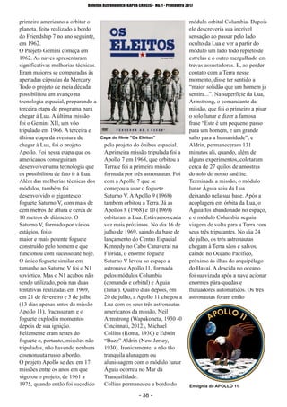 ­ 38 ­
Boletim Astronomico KAPPA CRUCIS ­ No. 1 ­ Primavera 2017
primeiro americano a orbitar o
planeta, feito realizado a bordo
do Friendship 7 no ano seguinte,
em 1962.
O Projeto Gemini começa em
1962. As naves apresentaram
significativas melhorias técnicas.
Eram maiores se comparadas às
apertadas cápsulas da Mercury.
Todo o projeto de meia década
possibilitou um avanço na
tecnologia espacial, preparando a
terceira etapa do programa para
chegar à Lua. A última missão
foi o Gemini XII, um vôo
tripulado em 1966. A terceira e
última etapa da aventura de
chegar à Lua, foi o projeto
Apollo. Foi nessa etapa que os
americanos conseguiram
desenvolver uma tecnologia que
os possibilitou de fato ir à Lua.
Além das melhorias técnicas dos
módulos, também foi
desenvolvido o gigantesco
foguete Saturno V, com mais de
cem metros de altura e cerca de
10 metros de diâmetro. O
Saturno V, formado por vários
estágios, foi o
maior e mais potente foguete
construído pelo homem e que
funcionou com sucesso até hoje.
O único foguete similar em
tamanho ao Saturno V foi o N1
soviético. Mas o N1 acabou não
sendo utilizado, pois nas duas
tentativas realizadas em 1969,
em 21 de fevereiro e 3 de julho
(13 dias apenas antes da missão
Apollo 11), fracassaram e o
foguete explodiu momentos
depois de sua ignição.
Felizmente eram testes do
foguete e, portanto, missões não
tripuladas, não havendo nenhum
cosmonauta russo a bordo.
O projeto Apollo se deu em 17
missões entre os anos em que
vigorou o projeto, de 1961 a
1975, quando então foi sucedido
pelo projeto do ônibus espacial.
A primeira missão tripulada foi a
Apollo 7 em 1968, que orbitou a
Terra e foi a primeira missão
formada por três astronautas. Foi
com a Apollo 7 que se
começou a usar o foguete
Saturno V. AApollo 9 (1968)
também orbitou a Terra. Já as
Apollos 8 (1968) e 10 (1969)
orbitaram a Lua. Estávamos cada
vez mais próximos. No dia 16 de
julho de 1969, saindo da base de
lançamento do Centro Espacial
Kennedy no Cabo Canaveral na
Flórida, o enorme foguete
Saturno V levou ao espaço a
astronave Apollo 11, formada
pelos módulos Columbia
(comando e orbital) e Águia
(lunar). Quatro dias depois, em
20 de julho, a Apollo 11 chegou a
Lua com os seus três astronautas
americanos da missão, Neil
Armstrong (Wapakoneta, 1930 ­0
Cincinnati, 2012), Michael
Collins (Roma, 1930) e Edwin
“Buzz” Aldrin (New Jersey,
1930). Ironicamente, a não tão
tranquila alunagem ou
alunissagem com o módulo lunar
Águia ocorreu no Mar da
Tranquilidade.
Collins permaneceu a bordo do
módulo orbital Columbia. Depois
ele descreveria sua incrível
sensação ao passar pelo lado
oculto da Lua e ver a partir do
módulo um lado todo repleto de
estrelas e o outro mergulhado em
trevas assustadoras. E, ao perder
contato com a Terra nesse
momento, disse ter sentido a
“maior solidão que um homem já
sentira...”. Na superfície da Lua,
Armstrong, o comandante da
missão, que foi o primeiro a pisar
o solo lunar e dizer a famosa
frase “Este é um pequeno passo
para um homem, e um grande
salto para a humanidade”, e
Aldrin, permaneceram 131
minutos ali, quando, além de
alguns experimentos, coletaram
cerca de 27 quilos de amostras
do solo do nosso satélite.
Terminada a missão, o módulo
lunar Águia saiu da Lua
deixando nela sua base. Após a
acoplagem em órbita da Lua, o
Águia foi abandonado no espaço,
e o módulo Columbia seguiu
viagem de volta para a Terra com
seus três tripulantes. No dia 24
de julho, os três astronautas
chegam à Terra sãos e salvos,
caindo no Oceano Pacífico,
próximo às ilhas do arquipélago
do Havaí. A descida no oceano
foi suavizada após a nave acionar
enormes pára­quedas e
flutuadores automáticos. Os três
astronautas foram então
Capa do filme "Os Eleitos"
Ensignia da APOLLO 11
 