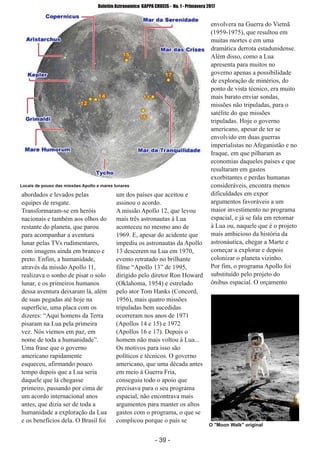 ­ 39 ­
Boletim Astronomico KAPPA CRUCIS ­ No. 1 ­ Primavera 2017
abordados e levados pelas
equipes de resgate.
Transformaram­se em heróis
nacionais e também aos olhos do
restante do planeta, que parou
para acompanhar a aventura
lunar pelas TVs rudimentares,
com imagens ainda em branco e
preto. Enfim, a humanidade,
através da missão Apollo 11,
realizava o sonho de pisar o solo
lunar, e os primeiros humanos
dessa aventura deixaram lá, além
de suas pegadas até hoje na
superfície, uma placa com os
dizeres: “Aqui homens da Terra
pisaram na Lua pela primeira
vez. Nós viemos em paz, em
nome de toda a humanidade”.
Uma frase que o governo
americano rapidamente
esqueceu, afirmando pouco
tempo depois que a Lua seria
daquele que lá chegasse
primeiro, passando por cima de
um acordo internacional anos
antes, que dizia ser de toda a
humanidade a exploração da Lua
e os benefícios dela. O Brasil foi
um dos países que aceitou e
assinou o acordo.
A missão Apollo 12, que levou
mais três astronautas à Lua
aconteceu no mesmo ano de
1969. E, apesar do acidente que
impediu os astronautas da Apollo
13 descerem na Lua em 1970,
evento retratado no brilhante
filme “Apollo 13” de 1995,
dirigido pelo diretor Ron Howard
(Oklahoma, 1954) e estrelado
pelo ator Tom Hanks (Concord,
1956), mais quatro missões
tripuladas bem sucedidas
ocorreram nos anos de 1971
(Apollos 14 e 15) e 1972
(Apollos 16 e 17). Depois o
homem não mais voltou à Lua...
Os motivos para isso são
políticos e técnicos. O governo
americano, que uma década antes
em meio à Guerra Fria,
conseguiu todo o apoio que
precisava para o seu programa
espacial, não encontrava mais
argumentos para manter os altos
gastos com o programa, o que se
complicou porque o país se
envolvera na Guerra do Vietnã
(1959­1975), que resultou em
muitas mortes e em uma
dramática derrota estadunidense.
Além disso, como a Lua
apresenta para muitos no
governo apenas a possibilidade
de exploração de minérios, do
ponto de vista técnico, era muito
mais barato enviar sondas,
missões não tripuladas, para o
satélite do que missões
tripuladas. Hoje o governo
americano, apesar de ter se
envolvido em duas guerras
imperialistas no Afeganistão e no
Iraque, em que pilharam as
economias daqueles países e que
resultaram em gastos
exorbitantes e perdas humanas
consideráveis, encontra menos
dificuldades em expor
argumentos favoráveis a um
maior investimento no programa
espacial, e já se fala em retornar
à Lua ou, naquele que é o projeto
mais ambicioso da história da
astronáutica, chegar a Marte e
começar a explorar e depois
colonizar o planeta vizinho.
Por fim, o programa Apollo foi
substituído pelo projeto do
ônibus espacial. O orçamento
Locais de pouso das missões Apollo e mares lunares
O "Moon Walk" original
 