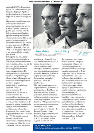 ­ 40 ­
Boletim Astronomico KAPPA CRUCIS ­ No. 1 ­ Primavera 2017
destinado à NASA diminuiu na
época. E o fato mais triste é que
boa parte do projeto Apollo se
perdeu, desde seus registros até a
experiência com a tecnologia em
si.
O programa espacial russo, que
como o norte­americano,
conseguiu façanhas incríveis na
Corrida Espacial, também se
perdeu com o tempo, estando
hoje praticamente esfacelado,
principalmente por não contar
atualmente (como também já não
contava no passado) com o
mesmo investimento que tinham
os norte­americanos. A União
Soviética deixou de existir em
1991 e seu programa espacial ou
o que sobrou dele foi herdado
pela Rússia.
Erra aquele que imagina ser
possível pensar em ciência, na
construção de seu conhecimento,
sem pensar na política por trás do
processo, que por sua vez é
moldada por um contexto e
interesses econômicos. De
qualquer maneira, mesmo que
muito do avanço tecnológico
obtido pela corrida espacial não
tenha sido usufruído pelo povo
de fato, é inegável o
extraordinário legado dessa
aventura, como o
desenvolvimento de
comunicação via satélite, o
desenvolvimento de
computadores, que antes eram
enormes e agora são minúsculos,
o conhecimento e as técnicas de
estudos na área de meteorologia,
avanços no conhecimento da
medicina, da geologia etc...
Costuma­se dizer que a Corrida
Espacial terminou em 17 de julho
de 1975. Nesse dia, em uma
missão conjunta entre
americanos e soviéticos, houve a
acoplagem em órbita das naves
Apollo 18, com três astronautas
americanos, e Soyuz 19, com
dois cosmonautas soviéticos. A
missão foi um sucesso e
desempenhou um papel
ideológico importante, sugerindo
uma aproximação entre as duas
potências. Do ponto de vista da
disputa espacial, as tensões
foram de fato atenuadas,
passando a haver até
colaboração.
Mas o mesmo não ocorreu na
disputa territorial, econômica e
política entre os dois blocos na
superfície terrestre. Alguns
confrontos, mesmo que nunca
militarmente diretos, ocorreram,
como na guerra entre União
Soviética e Afeganistão em 1979,
em que os americanos armaram
os afegãos, ou no campo
esportivo, como os boicotes de
Estados Unidos e União
Soviética, respectivamente, aos
Jogos Olímpicos de Moscou
(URSS), em 1980, e de Los
Angeles (EUA), em 1984.
Recentemente, americanos,
russos, chineses e europeus
manifestaram interesse em
retomar as pesquisas e o
desenvolvimento de tecnologia
espacial, e um dos alvos dessa
empreitada é a Lua novamente,
além de Marte. Dessa vez,
embora o planeta ainda viva com
suas nefastas diferenças sociais e
enfrentamentos políticos e
bélicos, agora a corrida ao
espaço se apresenta com um
caráter bem menos ideológico e
mais voltado para o
desenvolvimento técnico­
científico e para a exploração e
colonização do espaço, mesmo
que os benefícios ainda sejam
restritos às elites do planeta.
Assim, ainda podemos sonhar
com a Lua, até porque já fomos
lá e sabemos ser essa “uma
história verdadeira” e não obra
da imaginação ou da ficção
científica... (KC)
BUSCANDO MAIS:
http://www.bbc.co.uk/news/world­us­canada­19383177
Foto da tripulação autografada
 