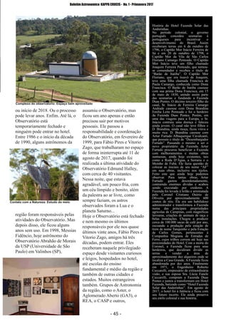 ­ 45 ­
Boletim Astronomico KAPPA CRUCIS ­ No. 1 ­ Primavera 2017
ou início de 2018. Ou o processo
pode levar anos. Enfim. Até lá, o
Observatório está
temporariamente fechado e
ninguém pode entrar no hotel.
Entre 1986 e o início da década
de 1990, alguns astrônomos da
região foram responsáveis pelas
atividades do Observatório. Mas
depois disso, ele ficou alguns
anos sem uso. Em 1998, Messias
Fidêncio, hoje astrônomo do
Observatório Abrahão de Morais
da USP (Universidade de São
Paulo) em Valinhos (SP),
assumiu o Observatório, mas
ficou um ano apenas e então
precisou sair por motivos
pessoais. Ele passou a
responsabilidade e coordenação
do Observatório, em fevereiro de
1999, para Fábio Pires e Vitorio
Zago, que trabalharam no espaço
de forma ininterrupta até 11 de
agosto de 2017, quando foi
realizada a última atividade do
Observatório Edmund Halley,
com cerca de 40 visitantes.
Nessa noite, que estava
agradável, um pouco fria, com
um céu límpido e bonito, além
da palestra ao ar livre, como
sempre faziam, os astros
observados foram a Lua e o
planeta Saturno...
Hoje o Observatório está fechado
e nem mesmo os últimos
responsáveis por ele nos quase
últimos vinte anos, Fábio Pires e
Vitorio Zago, amigos há três
décadas, podem entrar. Eles
receberam naquele privilegiado
espaço desde visitantes curiosos
e leigos, hospedados no hotel,
até escolas do ensino
fundamental e médio da região e
também de outras cidades e
estados. Muitos estrangeiros
também. Grupos de Astronomia
da região, como o Aster, o
Aglomerado Aberto (GA3), o
REA, o CASP e outros,
História do Hotel Fazenda Solar das
Andorinhas.
No período colonial, o governo
português concedeu sesmarias à
portugueses para incentivar o
desenvolvimento do Brasil. Assim
receberam terras em 6 de outubro de
1796, o Capitão Mor Inácio Ferreira de
Sá e em 20 de outubro de 1798, o
Capitão Mor da Vila de São Carlos
Floriano Camargo Penteado. O Capitão
Mor Inácio teve um filho chamado
Joaquim Ferreira Penteado, que tornou­
se comendador e recebeu o título de
“Barão de Itatiba”. O Capitão Mor
Floriano, que era tioavô de Joaquim,
teve uma filha chamada Francisca de
Paula Camargo, conhecida como Dona
Francisca. O Barão de Itatiba casouse
com sua prima Dona Francisca, em 15
de maio de 1830, unindo assim parte
das sesmarias e fundando a Fazenda
Duas Pontes. O décimo terceiro filho do
casal, Sr. Inácio de Ferreira Camargo
Andrade casouse com Dona Brandina
Emilia Leite Penteado e foi o herdeiro
da Fazenda Duas Pontes. Porém, em
uma das viagens para a Europa, o Sr.
Inácio contraiu uma doença e faleceu
ainda jovem. O casal não teve filhos e
D. Brandina, ainda moça, ficou viúva e
muito rica. D. Brandina casouse com
Artur Furtado Albuquerque Cavalcanti,
que possuía o título de “Desembargador
Furtado”. Passando o mesmo a ser o
novo proprietário da Fazenda. Artur
Furtado procurou beneficiar a Fazenda
com melhoramentos e muitas obras
suntuosas, ainda hoje existentes, tais
como a Roda D’Água, a Serraria e o
Moinho de Fubá. Ele fazia questão de
colocar as iniciais de seu nome “AF”
em suas obras, inclusive nos tijolos.
Feito este que ainda hoje podemos
observar. Para tantas obras, Artur
Furtado gastou desordenadamente,
contraindo enormes dívidas e acabou
sendo executado por credores. A
Fazenda foi levada à leilão e arrematada
pelo Coronel Cristiano Osório de
Oliveira por aproximadamente 600
contos de réis. Ele era um habilidoso
administrador e transformou a Fazenda
numa das principais propriedades
agrícolas de Campinas, com magníficas
lavouras, criações de animais de raça e
belas instalações. Chegou a produzir
cerca de 100.000 sacas de café por ano,
escoando a produção pela estação de
trem de nome Tanquinho e pela Estação
de Carlos Gomes, pertencentes à
Companhia Mogiana de Estradas de
Ferro, cujos trilhos correm até hoje nas
proximidades do Hotel. Com a morte do
Coronel, a Fazenda ficou para seus
herdeiros, que decidiram dividir as
terras e vender a área de
aproximadamente dez alqueires onde se
localiza a Casa Grande. A Fazenda ficou
abandonada por dez anos. Finalmente
em 1971, o Engenheiro Roberto
Ceccarelli, empresário de extraordinária
visão, e sua esposa Sra. Lúcia Fanele
Ceccarelli, compram a Fazenda Duas
Pontes e juntos a transformam em Hotel
Fazenda, batizado como “Hotel Fazenda
Solar das Andorinhas”. Em agosto de
2017, o hotel foi à falência e ficou com
seu futuro incerto. Ele ainda preserva
seu estilo colonial e sua história.
Contato com a Natureza: Estudo do meio
Complexo do observatorio: Espaço bem aproveitado
 