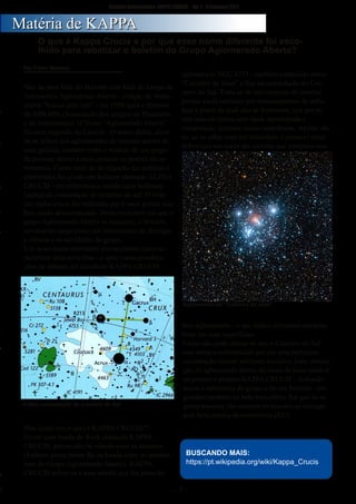 ­ 1 ­
Boletim Astronomico KAPPA CRUCIS ­ No. 1 ­ Primavera 2017
Não da para falar do Boletim sem falar do Grupo de
Astronomia Aglomerado Aberto ­ criação de verda­
deiros "loucos pelo céu" ­ em 1998 após o término
da ABRAPA (Associação dos amigos do Planetário
e da Astronomia). O Nome "Aglomerado Aberto"
foi uma sugestão de Laercio . O nome dúbio, alem
de se referir aos aglomerados de estrelas dentro de
uma galáxia, também tinha o sentido de um grupo
de pessoas aberto a mais pessoas na pratica da as­
tronomia. Como meio de divulgação das noticias e
efemérides foi criado um boletim chamado ALPHA
CRUCIS ­ em referencia a estrela mais brilhante
(alpha) da constelação do cruzeiro do sul. O bole­
tim alpha crucis foi realizado por 6 anos porem aca­
bou sendo descontinuado. Neste momento em que o
grupo Aglomerado Aberto se reaquece, o boletim
novamente surge como um instrumento de divulgar
a ciência e as atividades do grupo.
Um novo nome entretanto era necessário para ca­
racterizar uma nova fase ­ e após varias pondera­
ções de debates foi escolhido KAPPA CRUCIS .
Mas quem (ou o que) é KAPPA CRUCIS??
Existe uma banda de Rock chamada KAPPA
CRUCIS, porem não há relação com os mesmos.
(Embora possa haver fãs da banda entre os astróno­
mos do Grupo Aglomerado Aberto). KAPPA
CRUCIS refere­se a uma estrela que faz parte do
aglomerado NGC 4755 ­ também conhecido como
"Caixinha de Jóias" e fica na constelação do Cru­
zeiro do Sul. Trata­se de um conjunto de estrelas
jovens ainda cercadas por remanescentes da nebu­
losa a partir da qual elas se formaram, que por te­
rem nascido juntas tem idade aproximada e
composição química muito semelhante. Apesar dis­
so, ao se olhar com um telescópio é possível notar
diferenças nas cores das estrelas que compões esse
belo aglomerado ­ o que indica diferentes tempera­
turas em suas superfícies.
Como não pode deixar de ser, o Cruzeiro do Sul
esta sempre referenciado por ser uma belíssima
constelação austral utilizada inclusive para orienta­
ção. O aglomerado aberto da caixa de jóias então é
na pratica o próprio KAPPA CRUCIS ­ fechando
assim a referencia do grupo e de seu boletim ­ ori­
ginados também no belo hemisfério Sul que de al­
guma maneira vão orientar os novatos ao navegar
pela bela pratica da astronomia (KC)
O que é Kappa Crucis e por que esse nome diferente foi esco­
lhido para rebatizar o boletim do Grupo Aglomerado Aberto?
MMaattéérriiaa ddee KKAAPPPPAA
Por Fábio Máximo
A bela constelação do Cruzeiro do Sul
Aglomerado da "Caixinha de jóias"
BUSCANDO MAIS:
https://pt.wikipedia.org/wiki/Kappa_Crucis
 