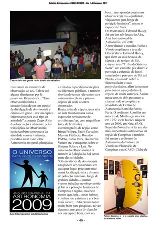 ­ 46 ­
Boletim Astronomico KAPPA CRUCIS ­ No. 1 ­ Primavera 2017
realizaram ali encontros de
observação do céu. Talvez até
alguns alienígenas por lá
passaram. Brincadeira... “Esse
observatório tinha a
característica de ser um espaço
de divulgação de Astronomia e
ciência em geral... era um espaço
interessante para esse tipo de
atividade”, comenta Zago. Além
da observação a olho nu e pelos
telescópios do Observatório,
havia também como parte da
atividade com os visitantes,
palestras ao ar livre sobre
Astronomia em geral, planejadas
e voltadas especificamente para
os diferentes públicos, e também
abordando temas relevantes para
o momento celeste e para os
objetos da noite a serem
observados.
Havia, além da cúpula, uma sala
de aula transformada numa
exposição permanente de
astrofotografias, com magníficas
fotos de brilhantes
astrofotógrafos da região como
Irineu Felippe, Paulo Carvalho,
Messias Fidêncio, Ronaldo
Pedrão, Fábio Pires, Guilherme
Venere etc, e maquetes sobre o
Sistema Solar e a Lua. No
entorno do Observatório Há
também o Relógio do Sol como
parte das atividades.
“Observatórios de Astronomia
não podem ser construídos em
qualquer lugar, precisam estar
numa localização alta e distante
de poluição luminosa, longe de
grandes cidades... quando
viemos trabalhar no observatório
já havia a poluição luminosa de
Campinas e região, mas bem
menos que hoje... esses bairros
vizinhos não existiam e era bem
mais escuro... Não era um local
muito bom para pesquisas, talvez
algumas, mas para divulgação
era um espaço bom, com céu
bom... mas quando queríamos
observar com mais qualidade,
viajávamos para longe da
poluição luminosa”, ensina o
experiente Pires.
O Observatório Edmund Halley
foi um dos nós locais do AIA,
Ano Internacional de
Astronomia, em 2009.
Aproveitando a ocasião, Fábio e
Vitorio ampliaram a área do
Observatório Edmund Halley,
que além da sala de aula, da
cúpula e do relógio do Sol,
criaram uma “Trilha do Sistema
Solar”, um caminho por dentro e
por toda a extensão do hotel,
simulando o percurso do Sol até
Plutão, ensinando sobre o
Sistema Solar e suas
particularidades, além de passear
pelo bonito espaço do hotel,
repleto de muita natureza. Assim,
nesse ano, os dois passaram a
chamar todo o complexo e
atividades de Centro de
Astronomia Romildo Póvoa
Faria. O professor Romildo era
mineiro de Manhuaçu, nascido
em 1952, e ele faleceu naquele
ano de 2009, em Natal (RN).
Romildo Póvoa Faria foi um dos
mais importantes astrônomos da
região de Campinas e também
foi amigo e professor de
Astronomia do Fábio e do
Vitorio no Planetário de
Campinas e no CASC (Clube de
Casa cheia de gente ­ cèu cheio de estrelas
Ano Internacional da Astronomia
Fabio Maximo e o a escala dos objetos
do sistema solar
 